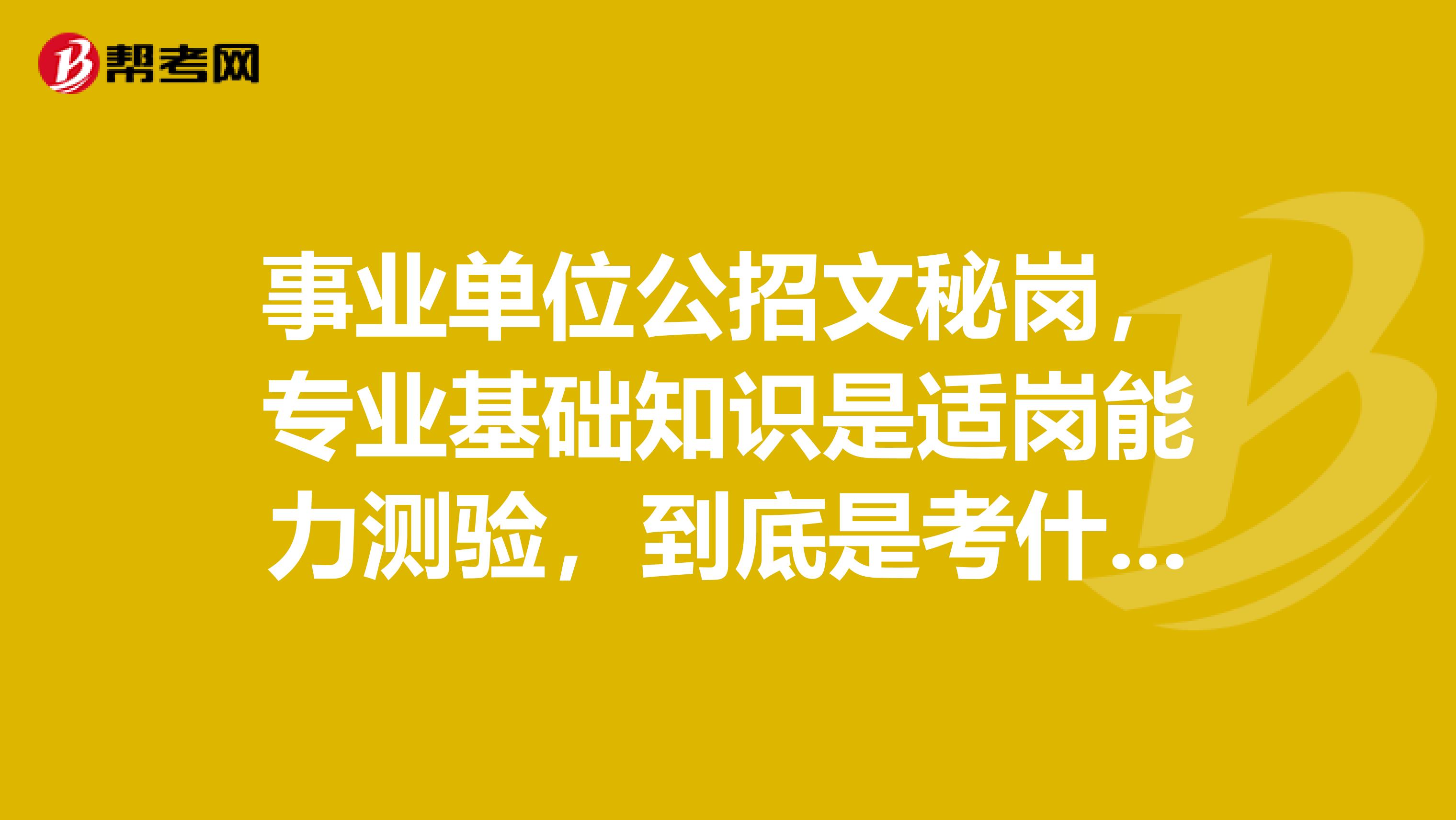 事业单位公招文秘岗,专业基础知识是适岗能力测验,到底是考什么哪位前辈能帮忙解决下,谢谢