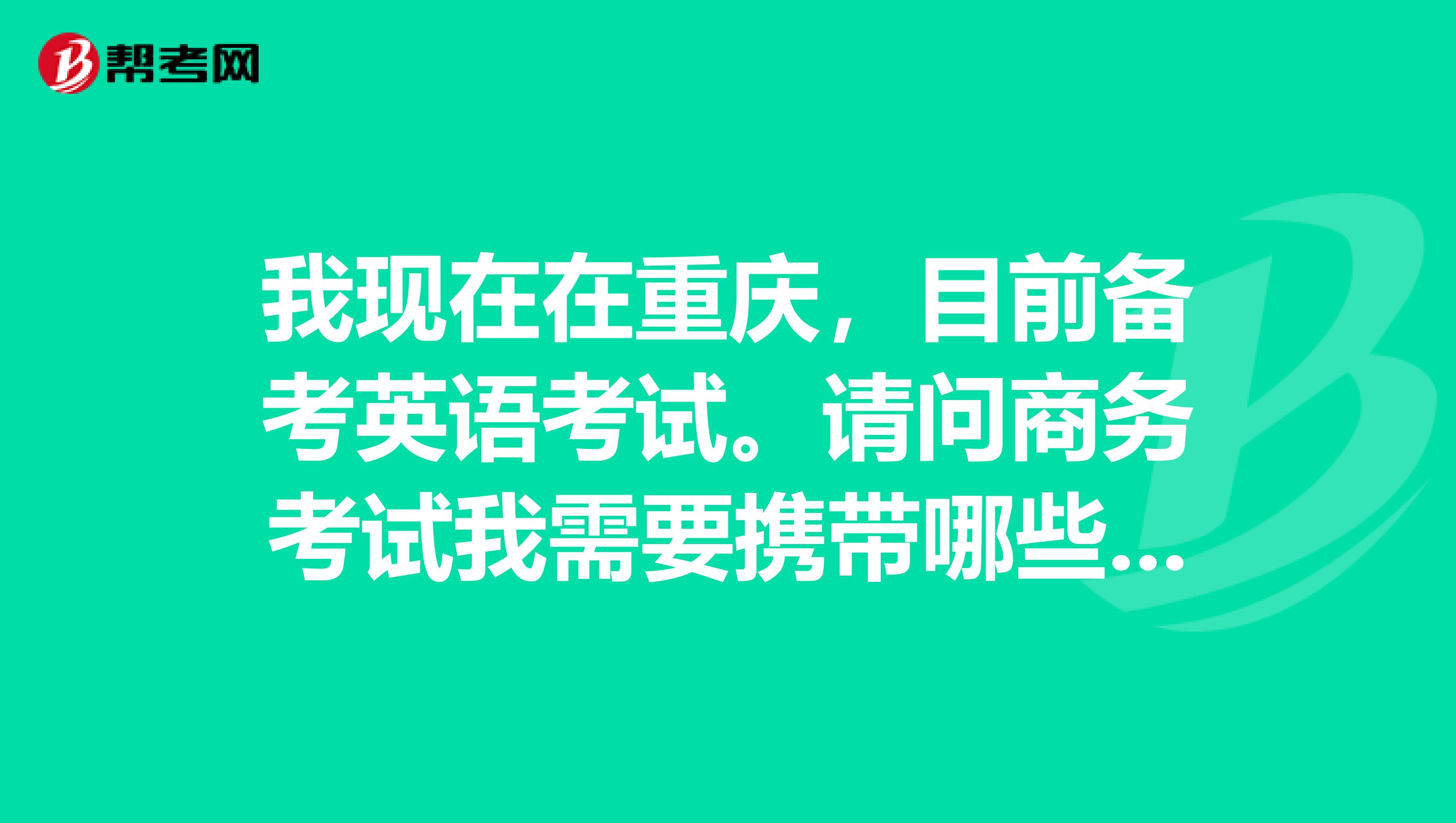 我现在在重庆,目前备考英语考试。请问商务考试我需要携带哪些东西?