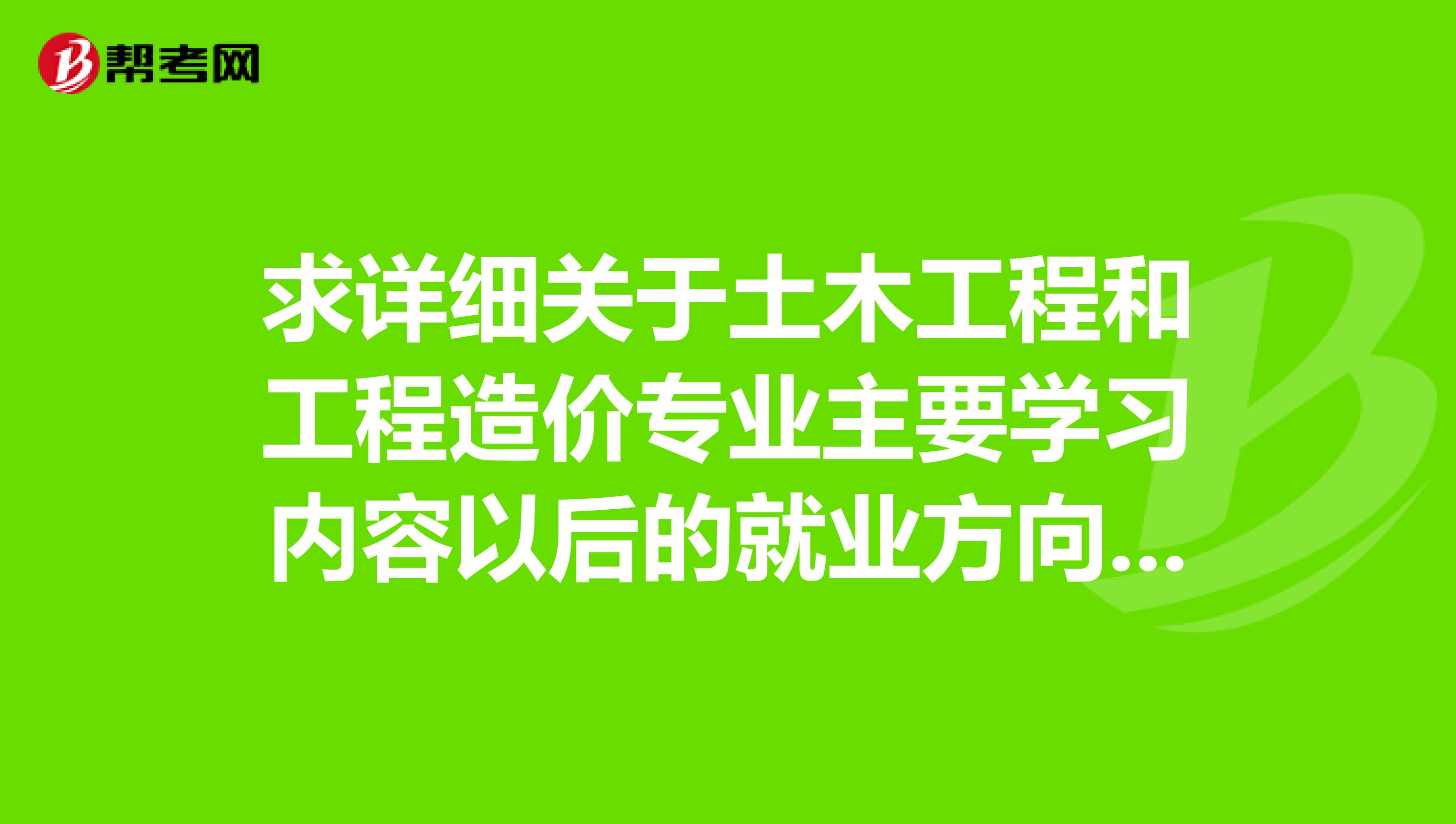 求詳細(xì)關(guān)于土木工程和工程造價(jià)專業(yè)主要學(xué)習(xí)內(nèi)容以后的就業(yè)方向及前景工作內(nèi)容發(fā)展難度,待遇的詳細(xì)介紹