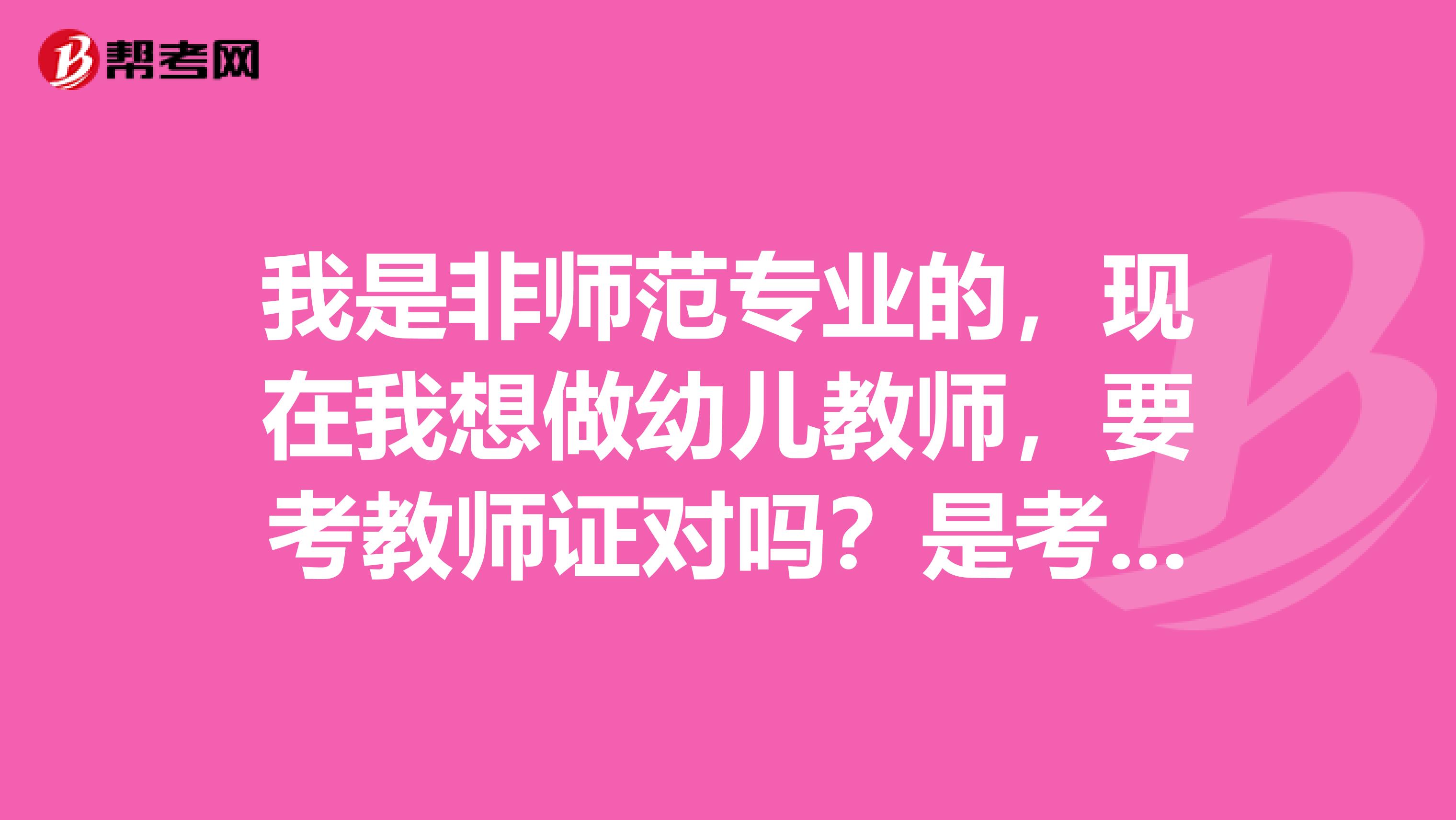 我是非师范专业的，现在我想做幼儿教师，要考教师证对吗？是考哪几门啊？考试时间是什么，在哪报名？