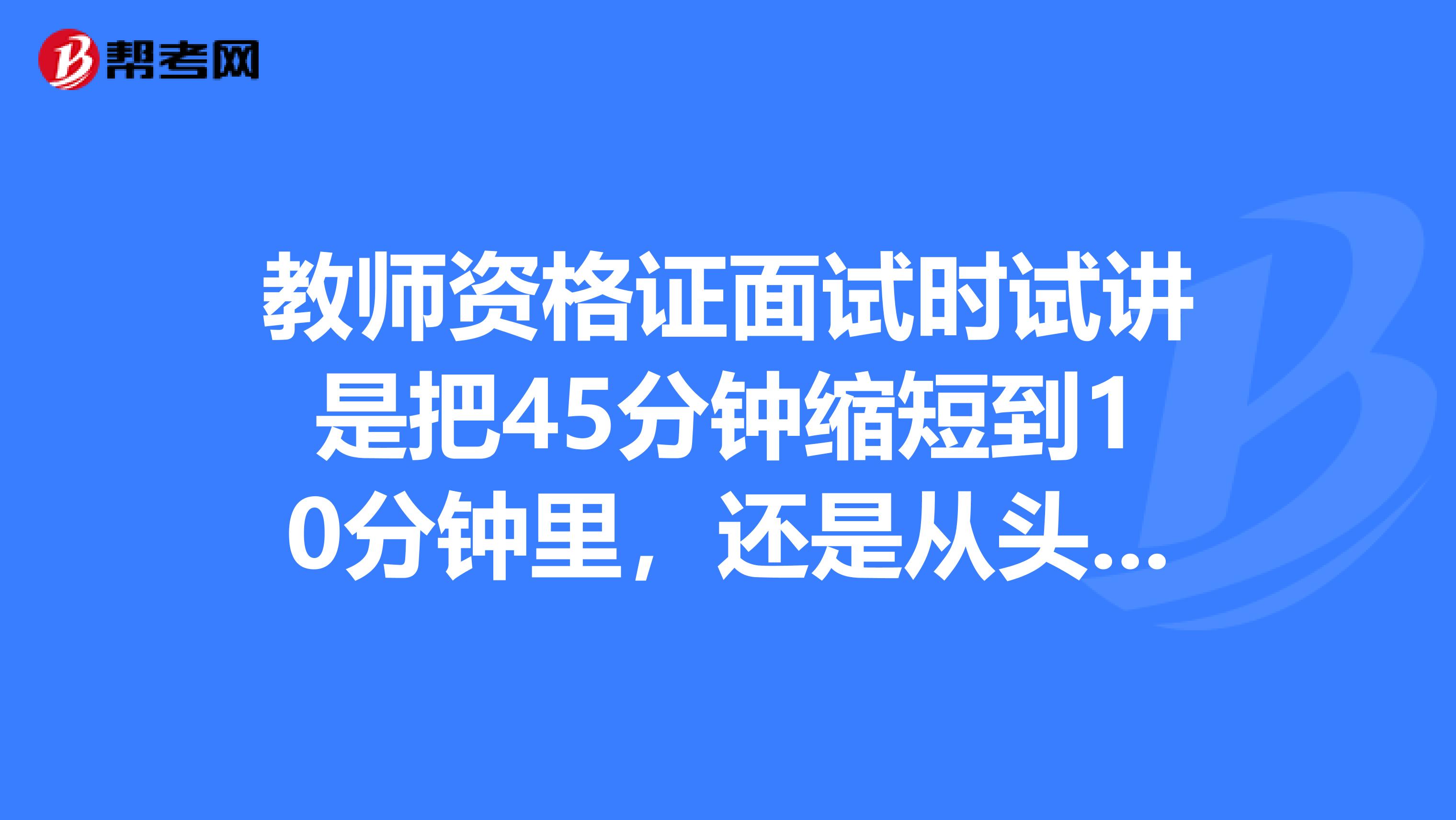 教师资格证面试时试讲是把45分钟缩短到10分钟里,还是从头讲,讲到哪算哪