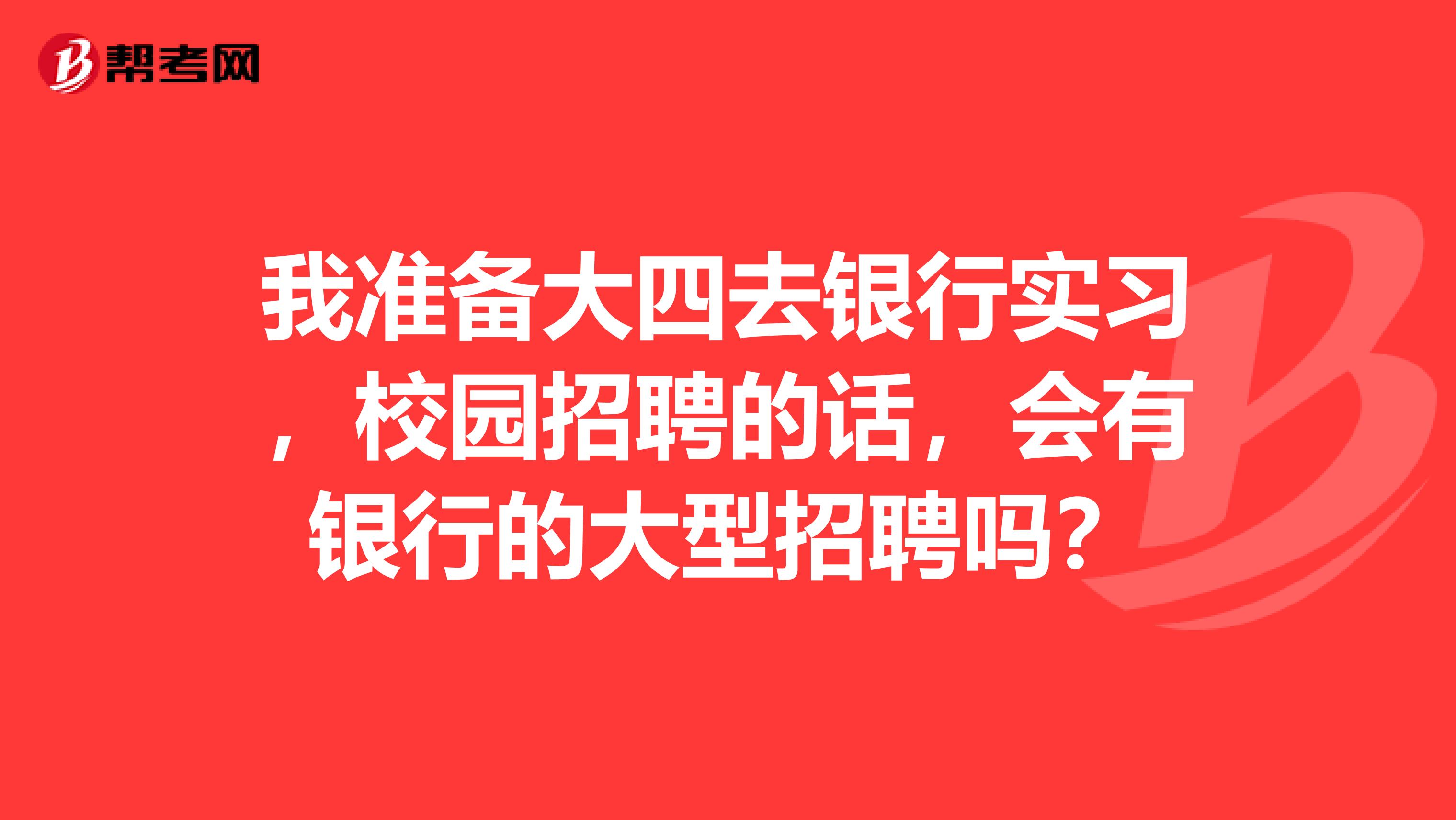 我准备大四去银行实习，校园招聘的话，会有银行的大型招聘吗？