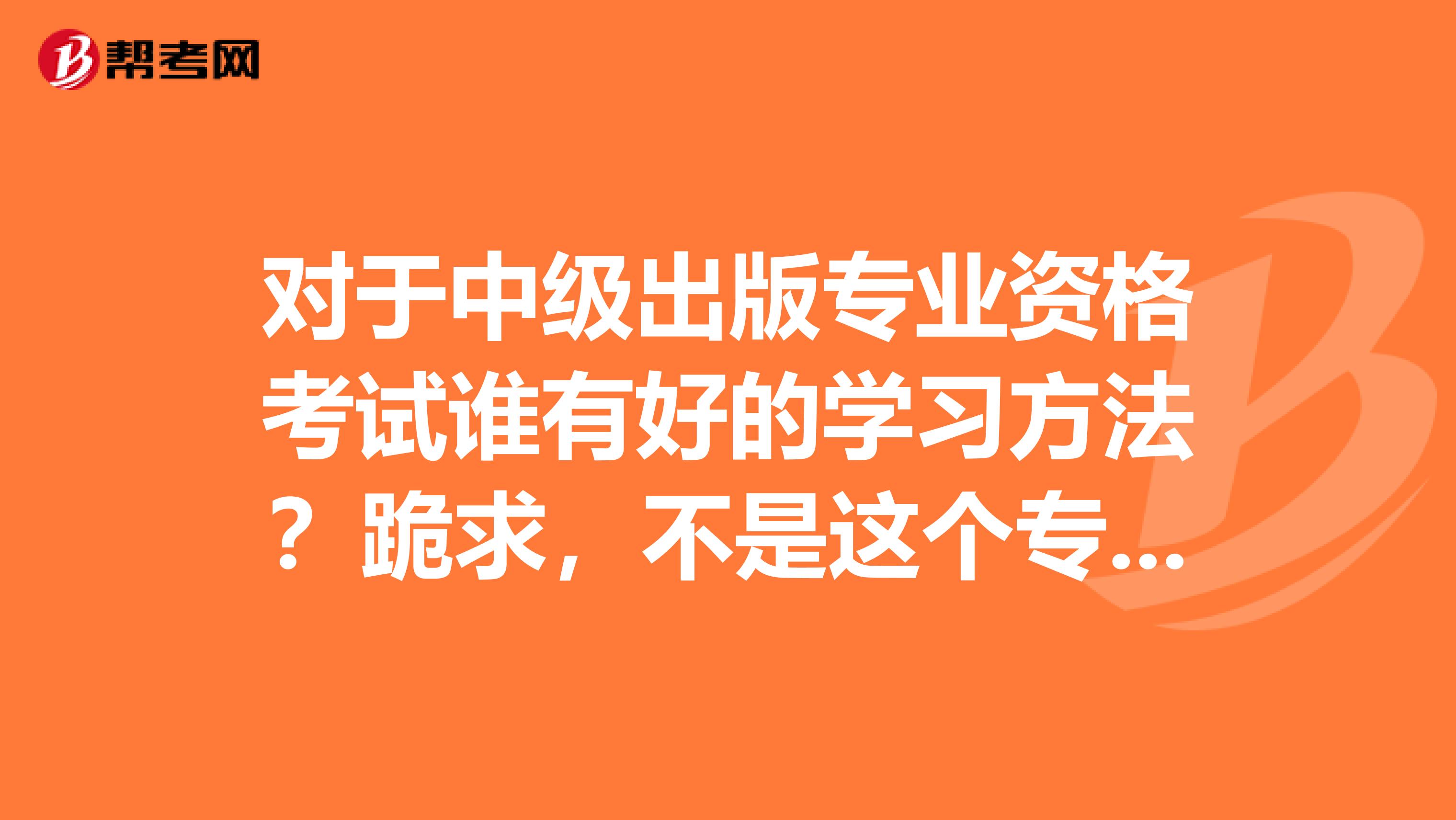 对于中级出版专业资格考试谁有好的学习方法?跪求,不是这个专业的都不知道要怎样去学习。