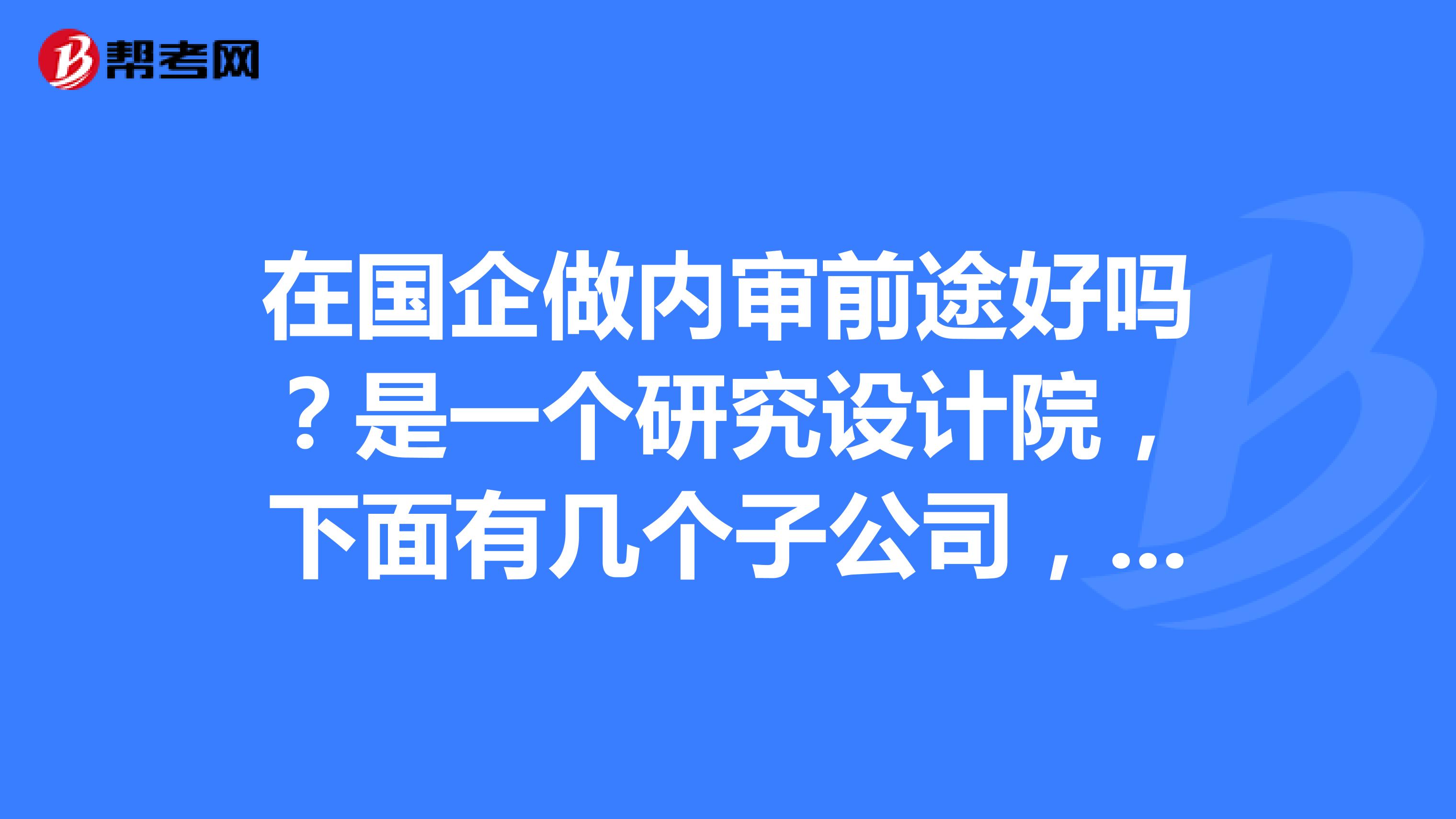 在國企做內審前途好嗎?是一個研究設計院,下面有._內部審計師_幫考網