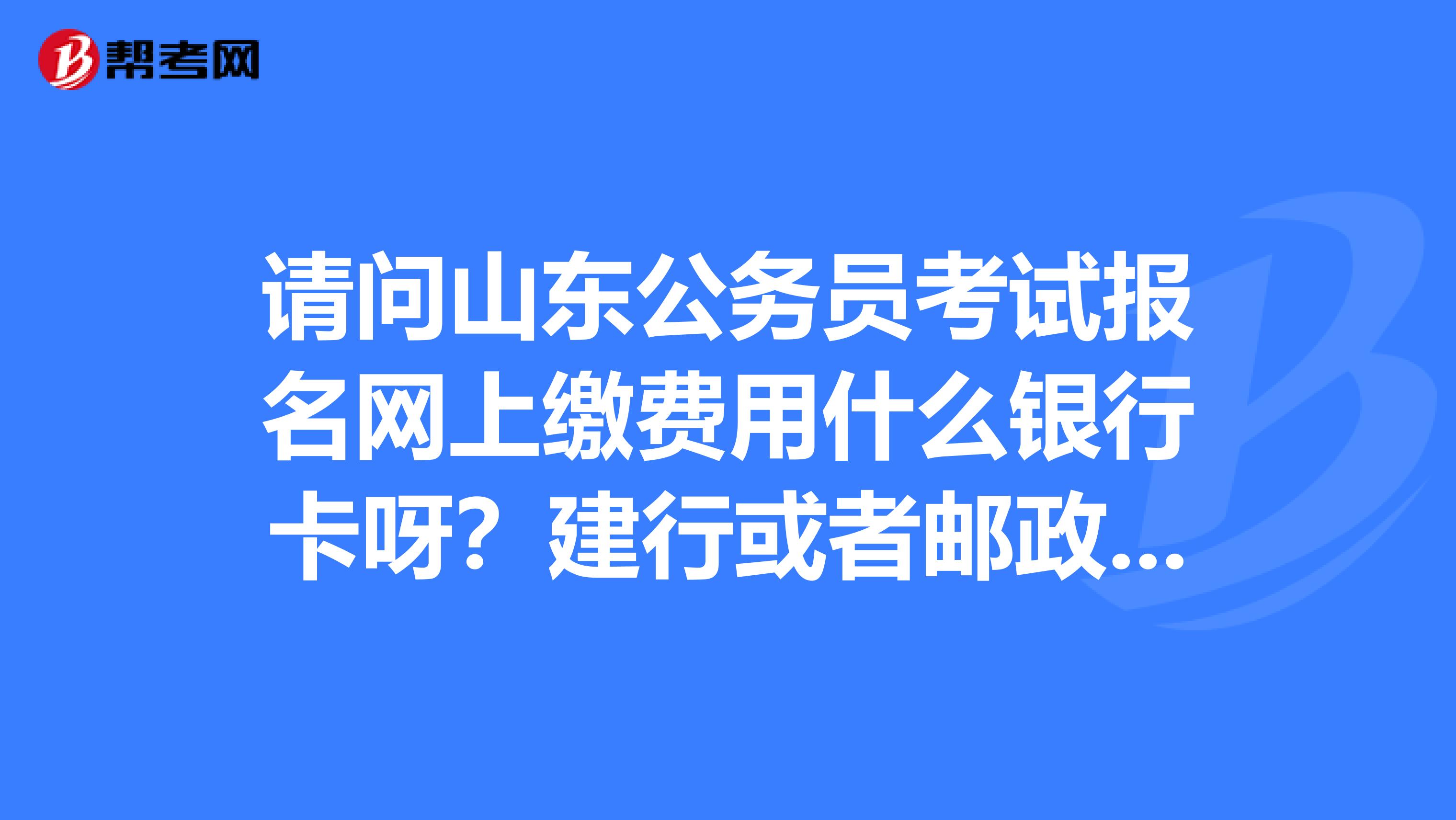 请问山东公务员考试报名网上缴费用什么银行卡呀?建行或者邮政储蓄的行吗?