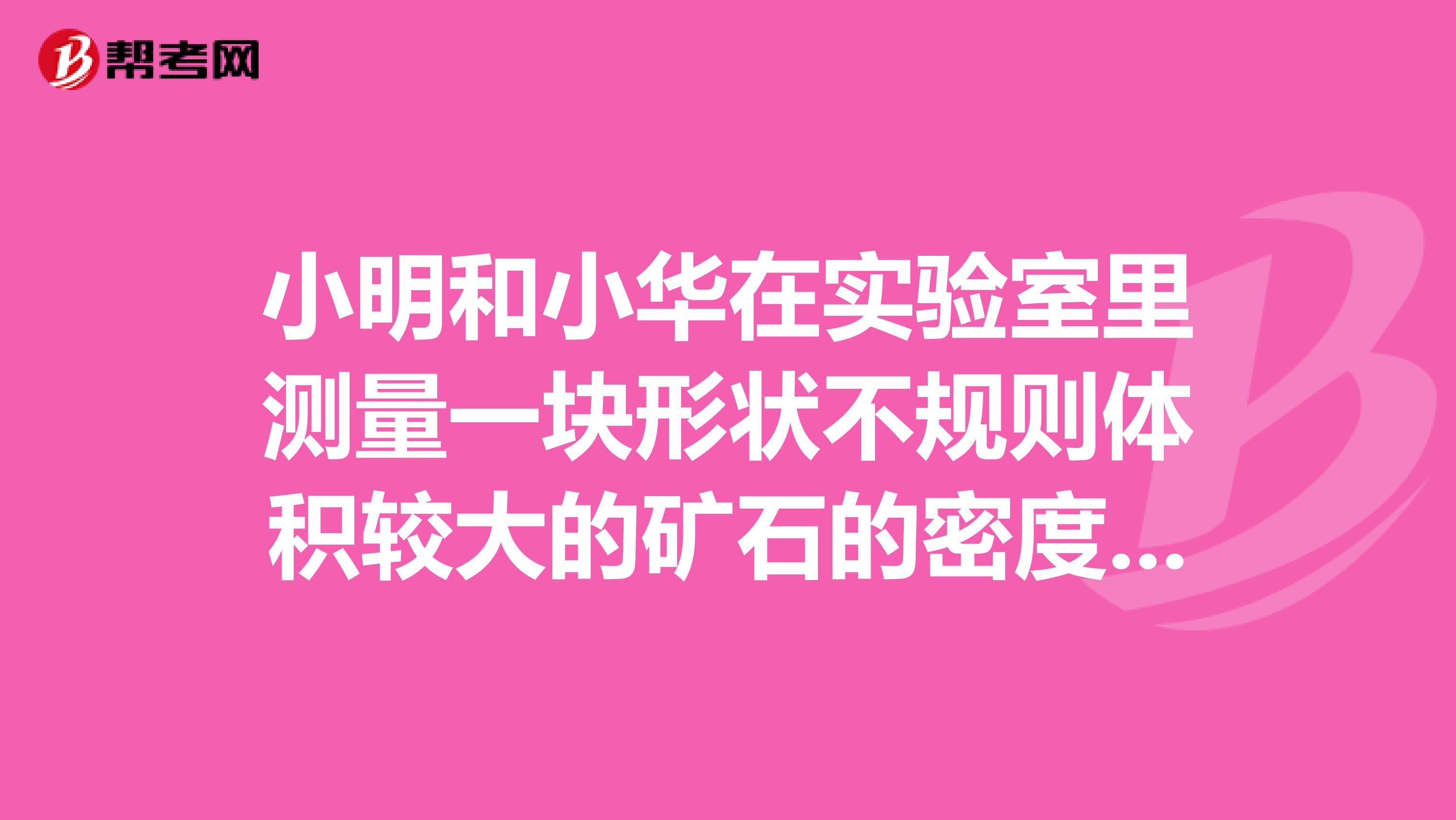 小明和小华在实验室里测量一块形状不规则体积较大的矿石的密度如图是小明的实验过程1因矿石体积较大，放不进量筒，因此小明利用一只烧杯，按下图方法进行测量，则矿石的体积是cm32小明用托盘天平已测得矿石的质量是175g，则矿石的密度是kgm3在小明的方法中从图A