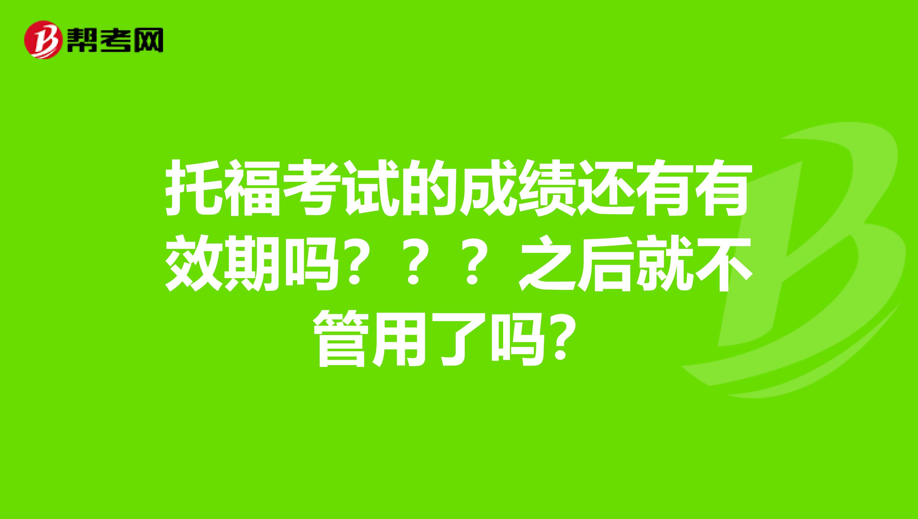 托福考试的成绩还有有效期吗???之后就不管用了吗?