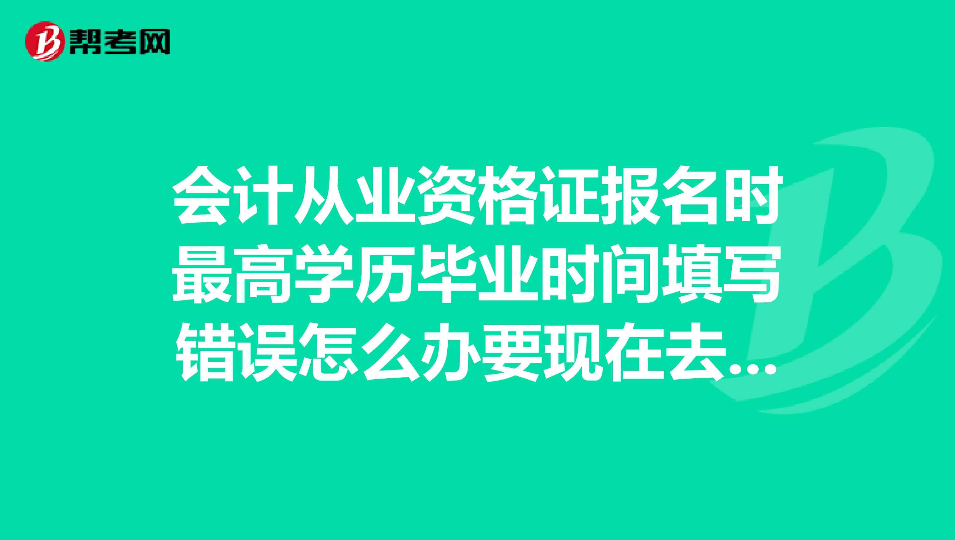 会计从业资格证报名时最高学历毕业时间填写错误怎么办要现在去财政厅修改吗还是拿证的时候改
