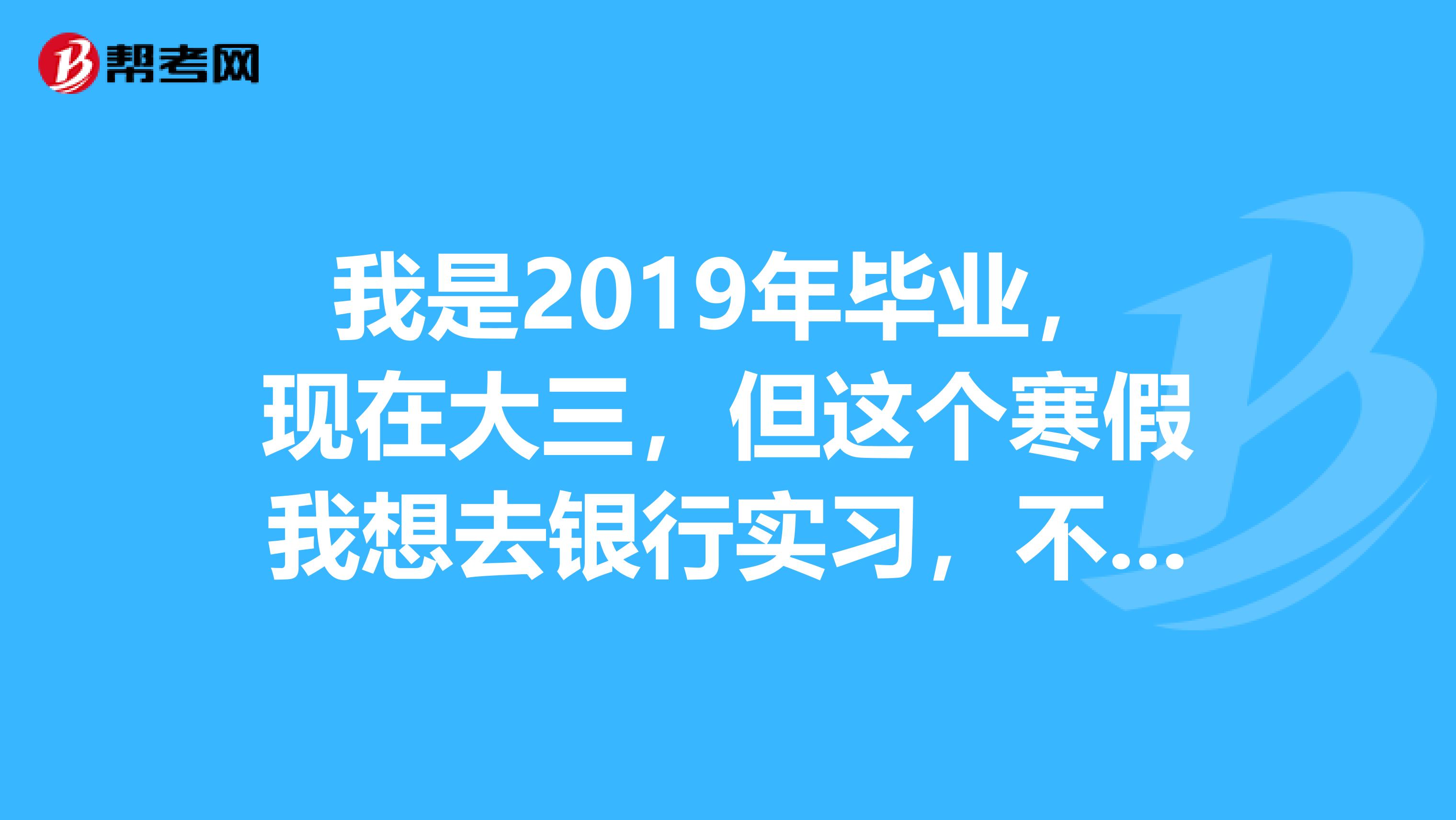 我是2019年毕业,现在大三,但这个寒假我想去银行实习,不知哪个银行招聘实习生不?