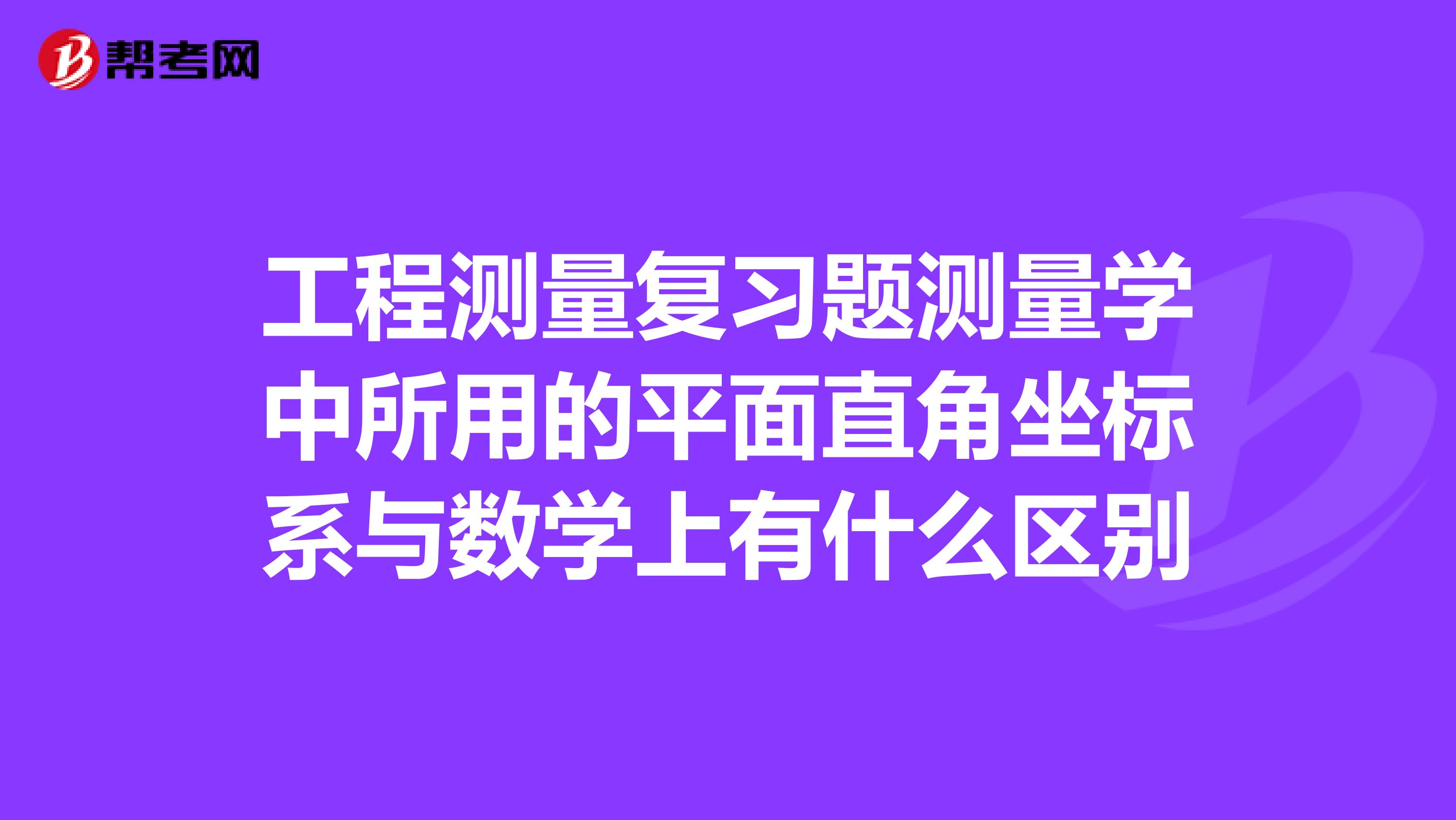 工程测量复习题测量学中所用的平面直角坐标系与数学上有什么区别
