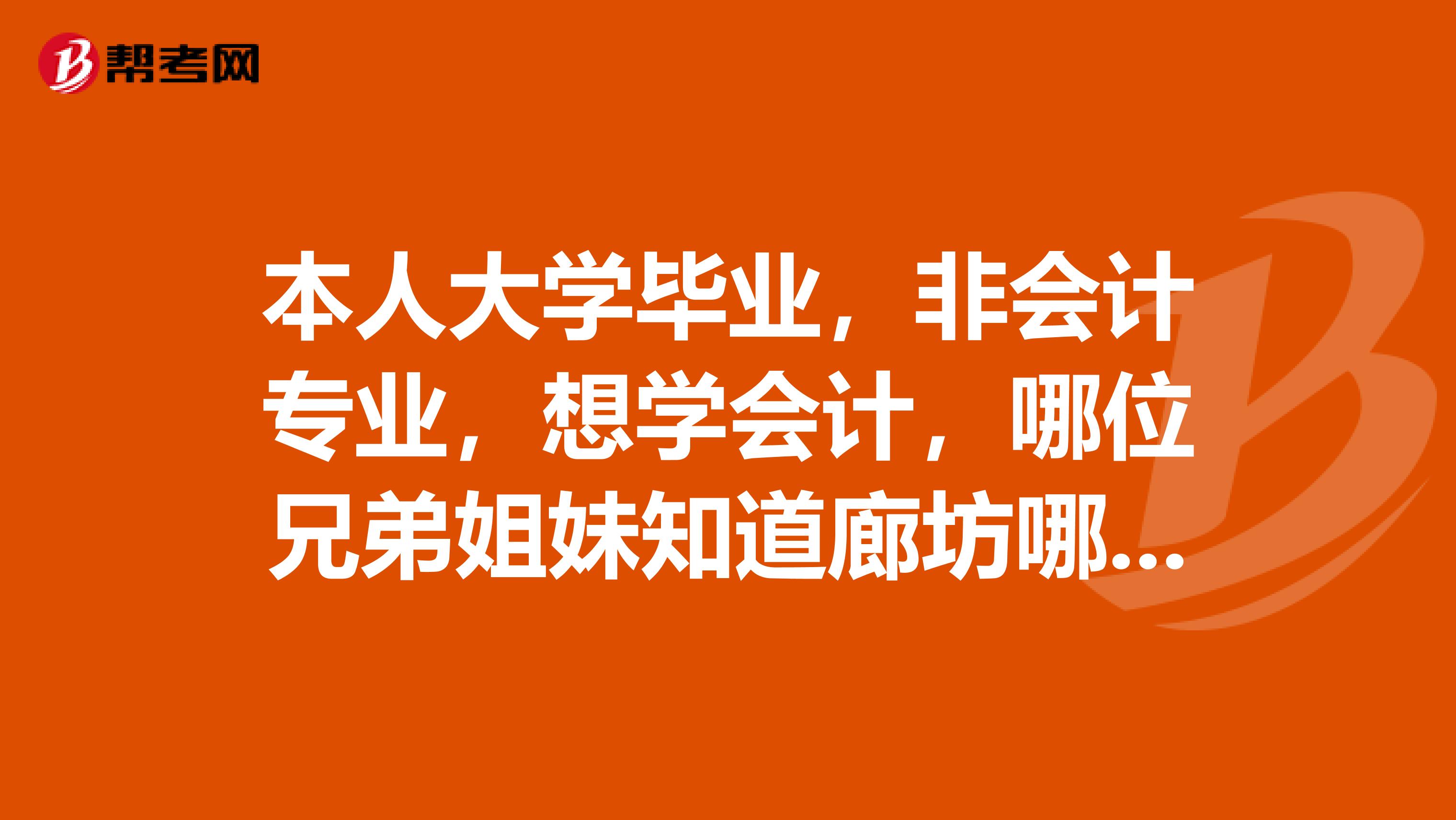 本人大学毕业，非会计专业，想学会计，哪位兄弟姐妹知道廊坊哪个会计培训班好，价格怎么样？谢谢了