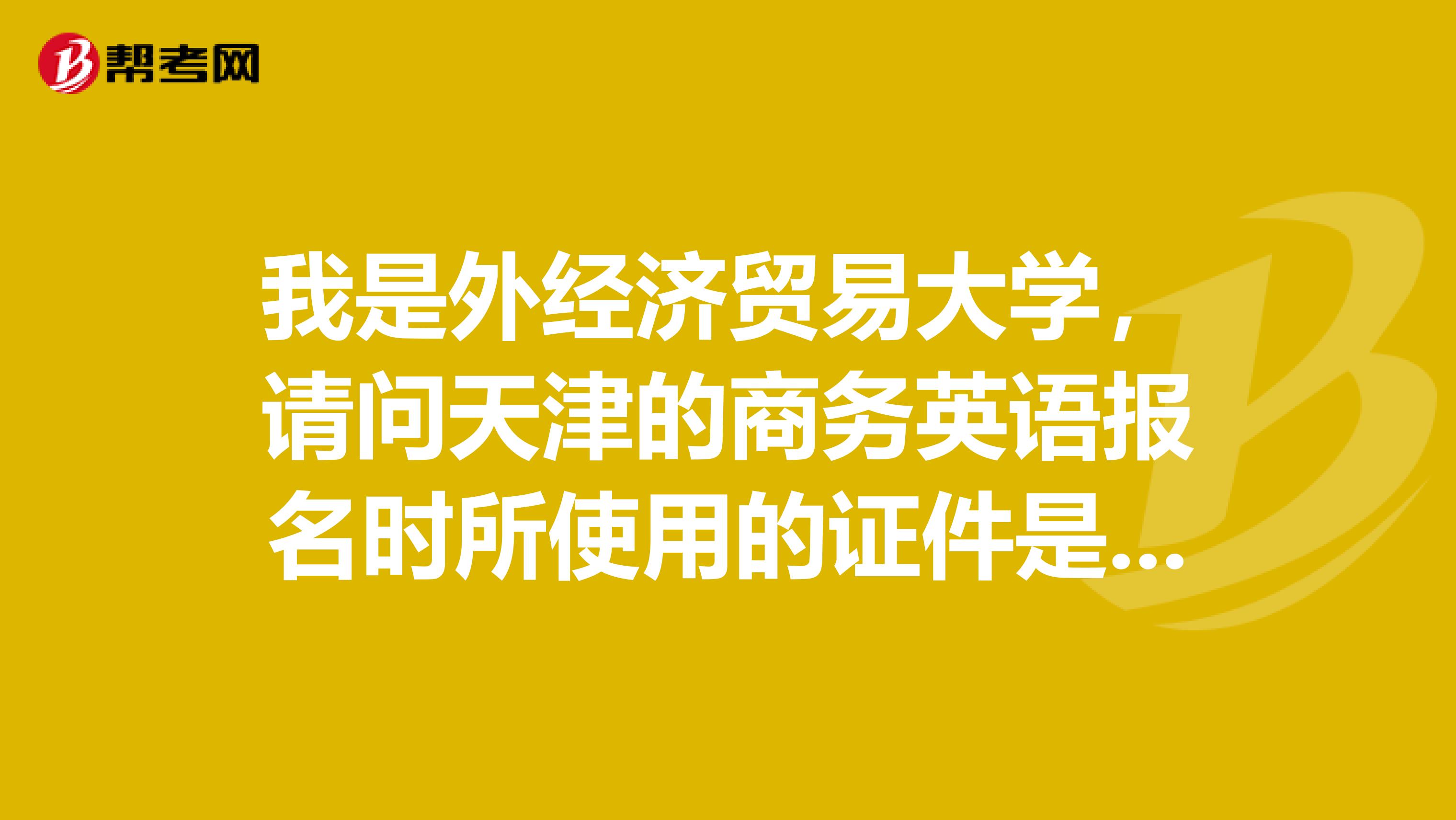 我是外经济贸易大学，请问天津的商务英语报名时所使用的证件是有什么要求呢？谁知道？