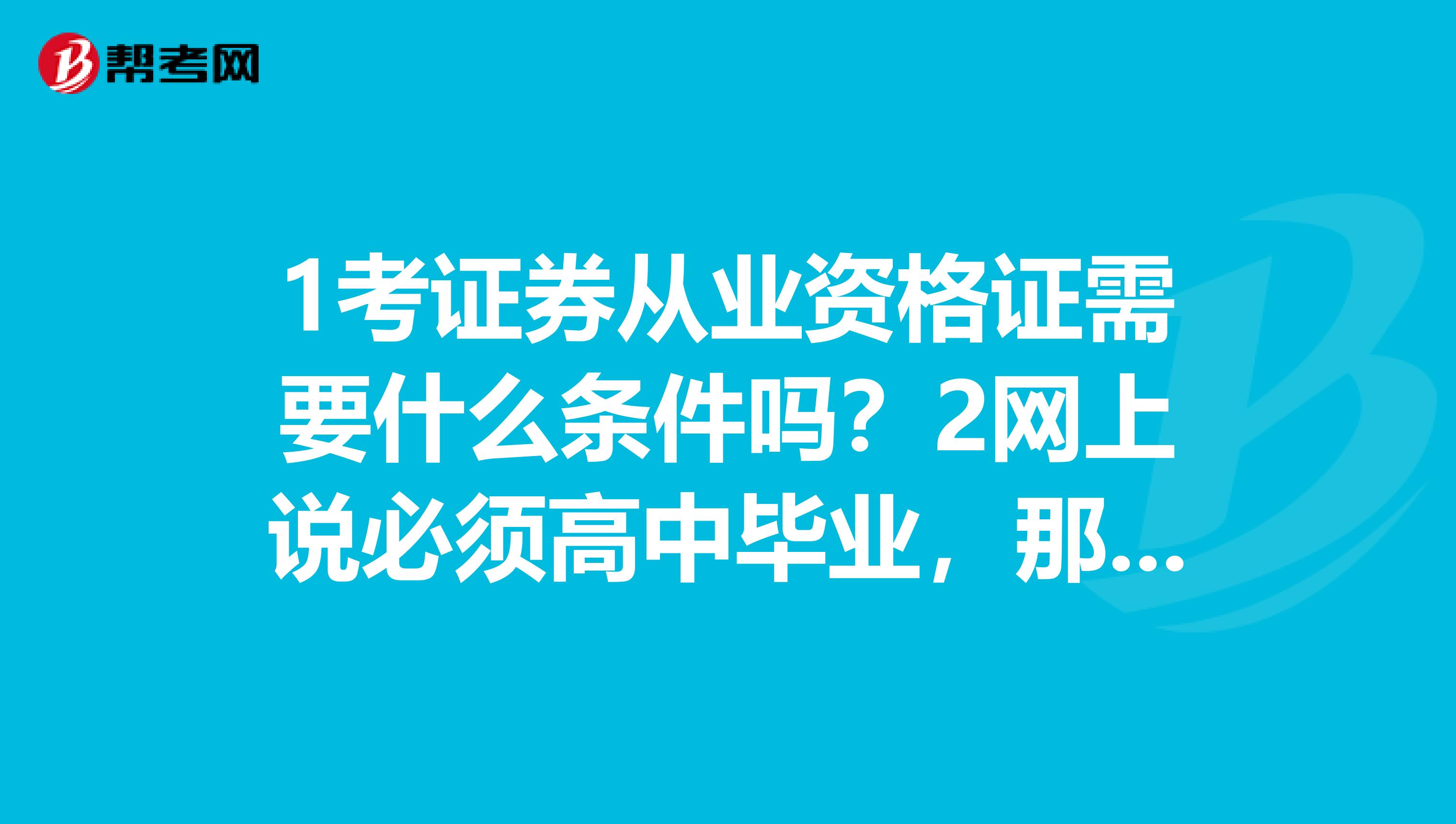 1考证券从业资格证需要什么条件吗?2网上说必须高中毕业,那报名或考试时得出示高中毕业证吗?3考试时需