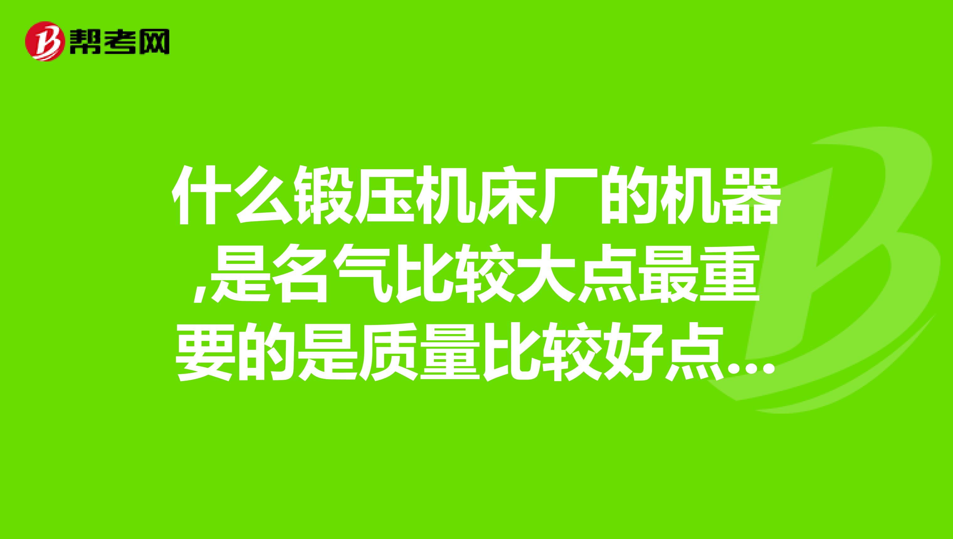 什么锻压机床厂的机器,是名气比较大点最重要的是质量比较好点的,最好知道是压力机的行业龙头的企业