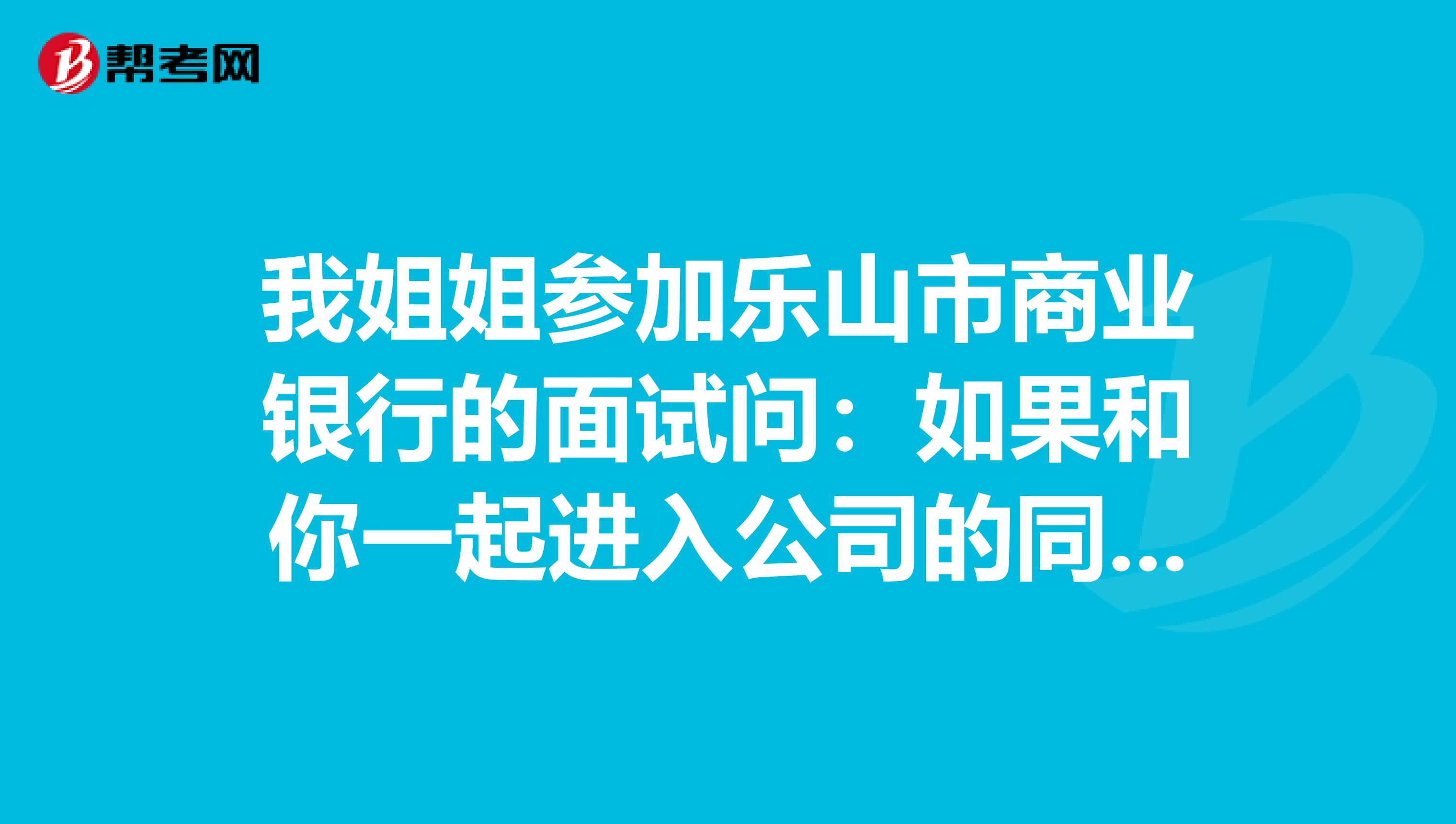 我姐姐参加乐山市商业银行的面试问:如果和你一起进入公司的同事与你做的是一样的工作,挣的却比你多,你怎么办?