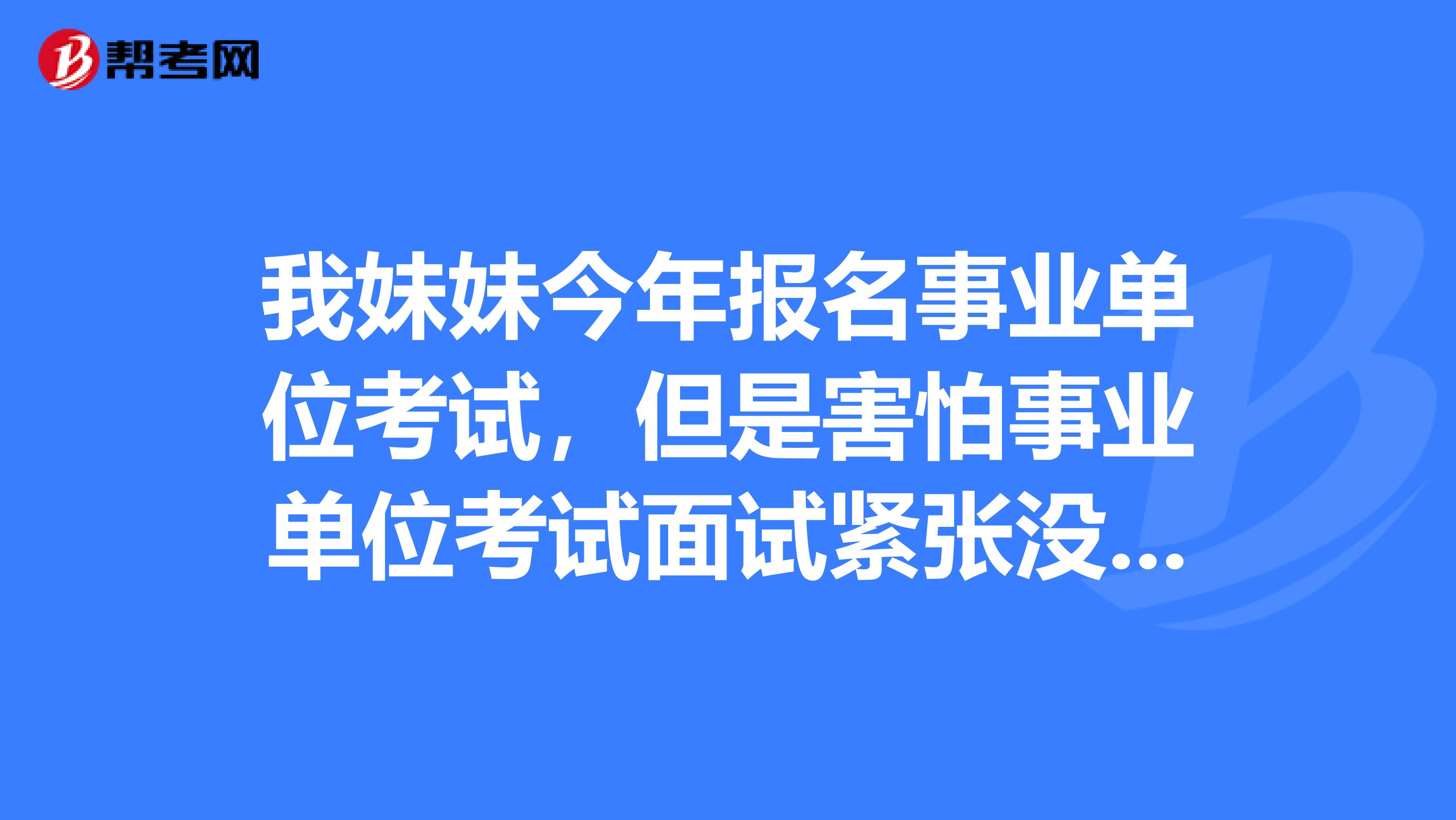 我妹妹今年报名事业单位考试,但是害怕事业单位考试面试紧张没话说,想问下大家有没有办法啊?