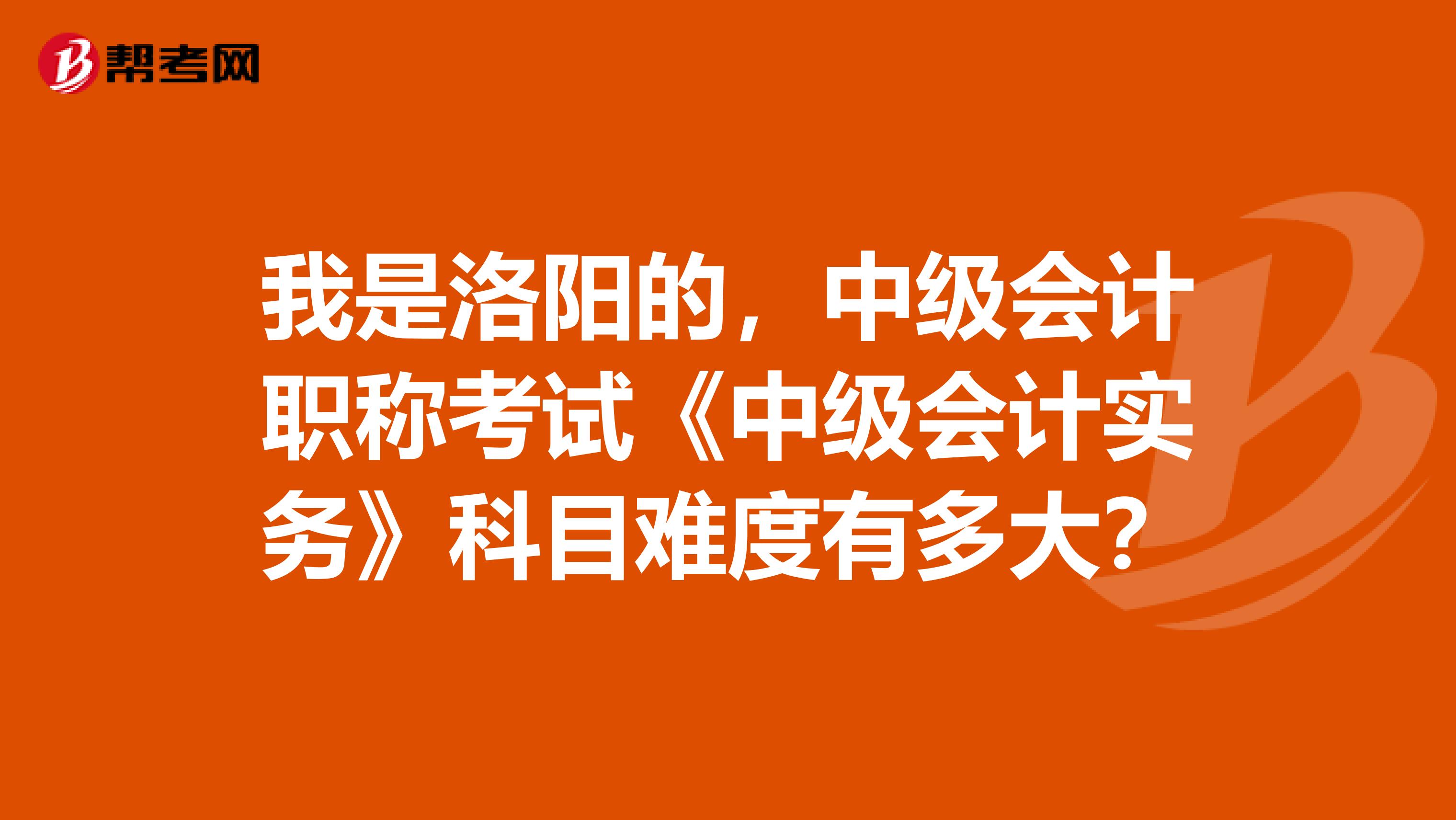 我是洛阳的，中级会计职称考试《中级会计实务》科目难度有多大？