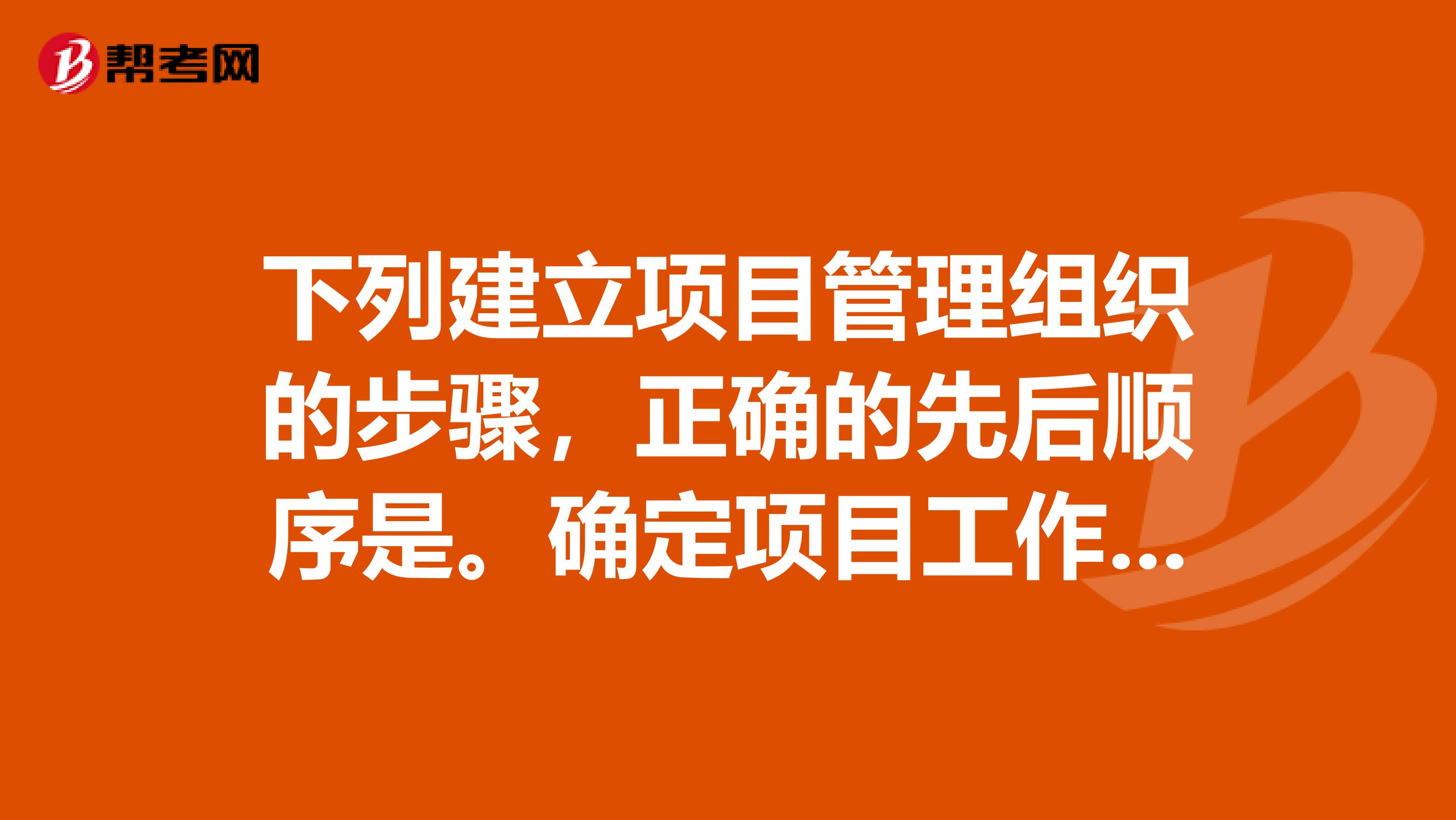 下列建立项目管理组织的步骤，正确的先后顺序是。确定项目工作内容确定合理的项目目标组织结构设计确定组织目标和组织工作内容