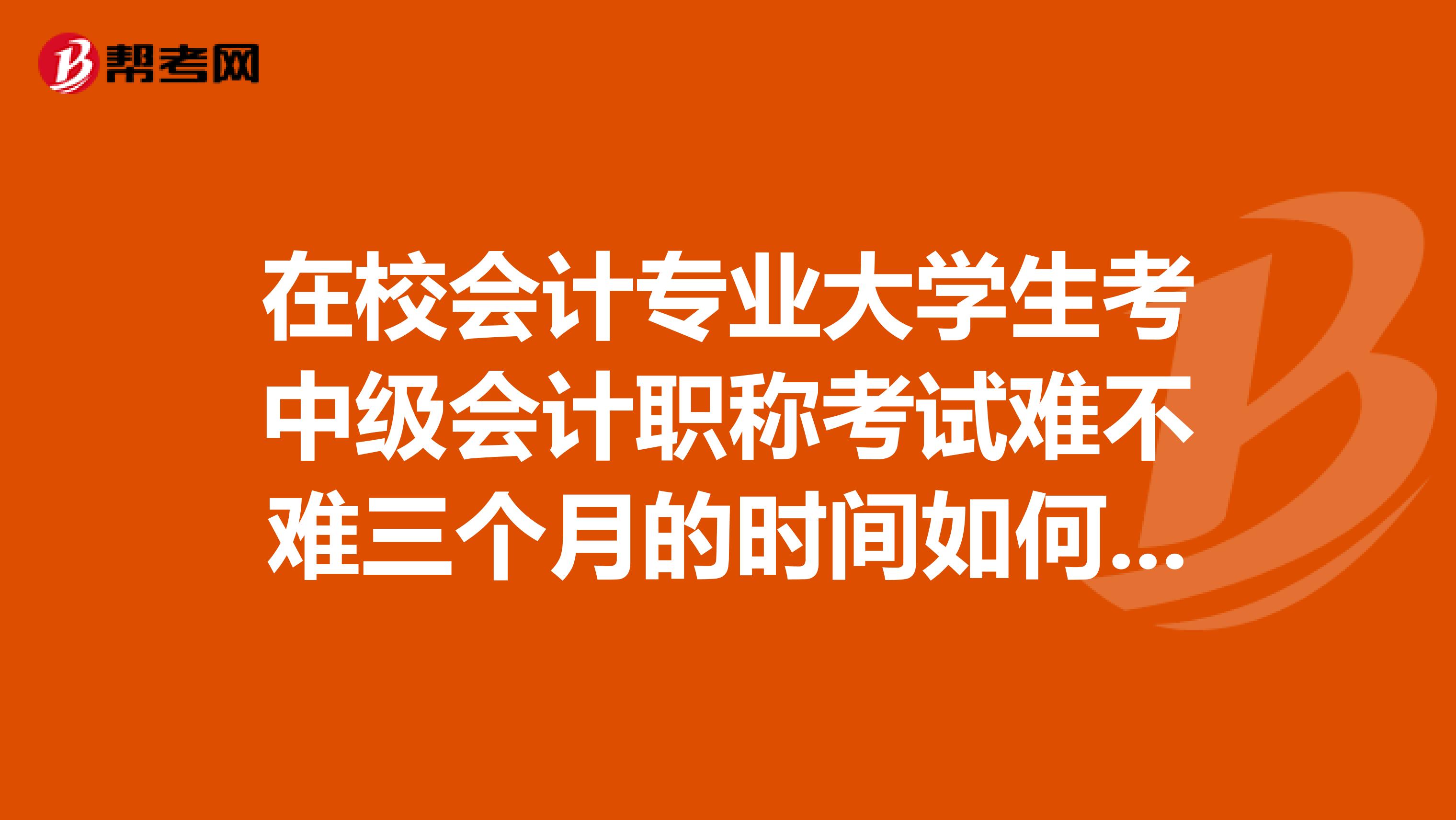 在校会计专业大学生考中级会计职称考试难不难三个月的时间如何制定复习计划