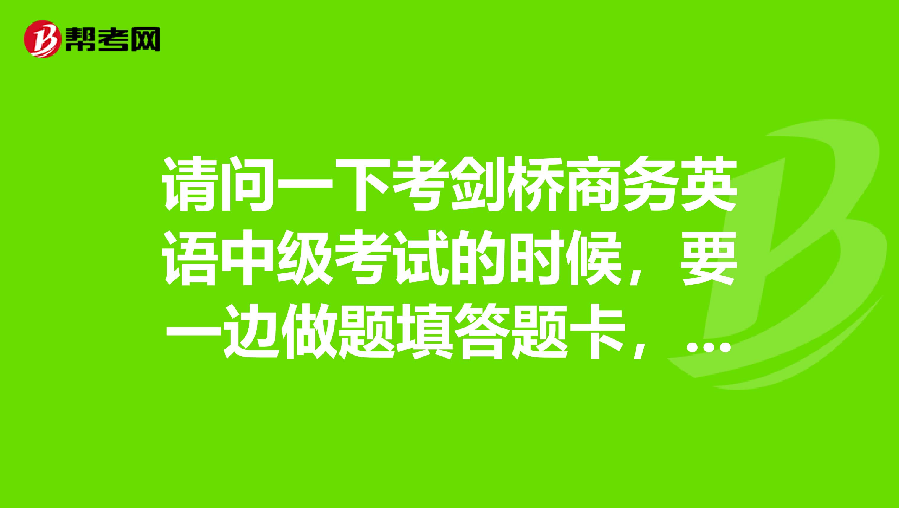 请问一下考剑桥商务英语中级考试的时候，要一边做题填答题卡，还是就可以做完再填大替卡呢