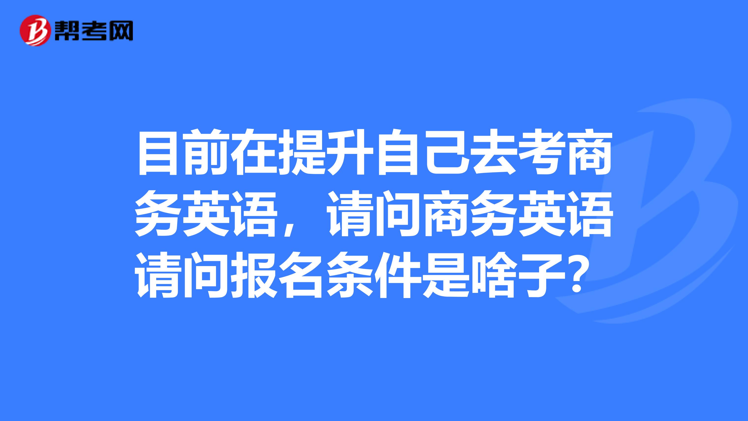 目前在提升自己去考商務(wù)英語，請問商務(wù)英語請問報名條件是啥子？