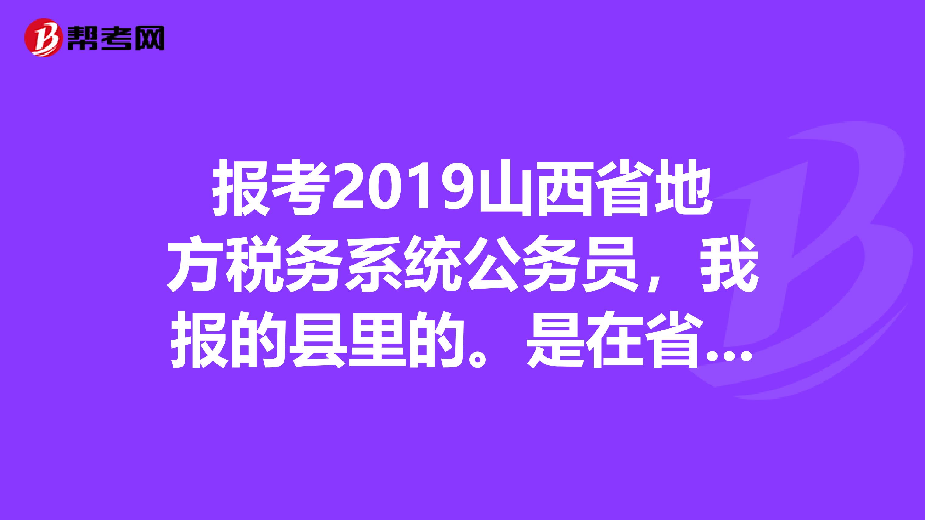 报考2019山西省地方税务系统公务员，我报的县里的。是在省会考还是市里面？县里的地税局归哪里管？