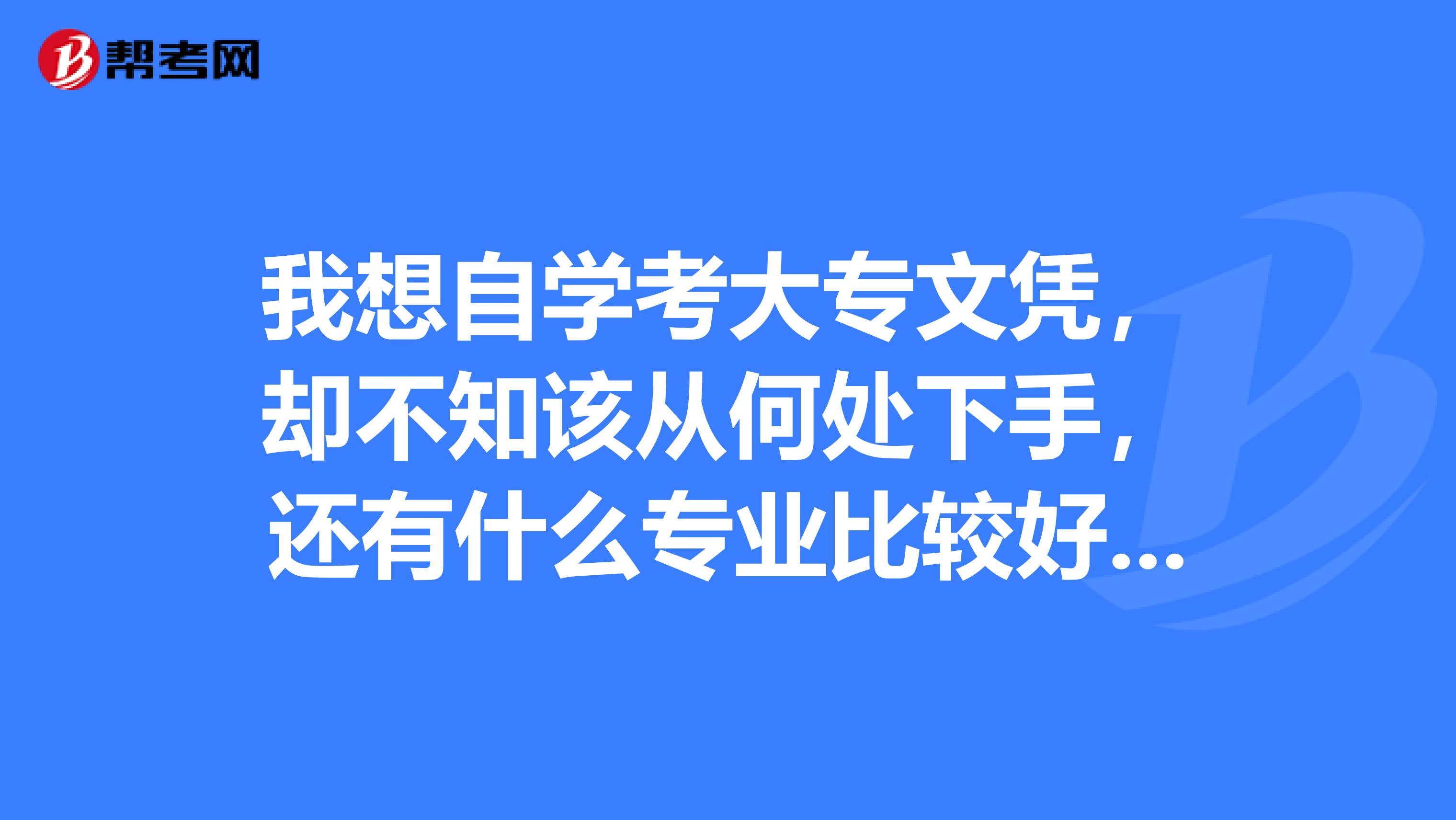 我想自学考大专文凭,却不知该从何处下手,还有什么专业比较好,最好不要理科。希望懂得朋友帮帮我,谢谢