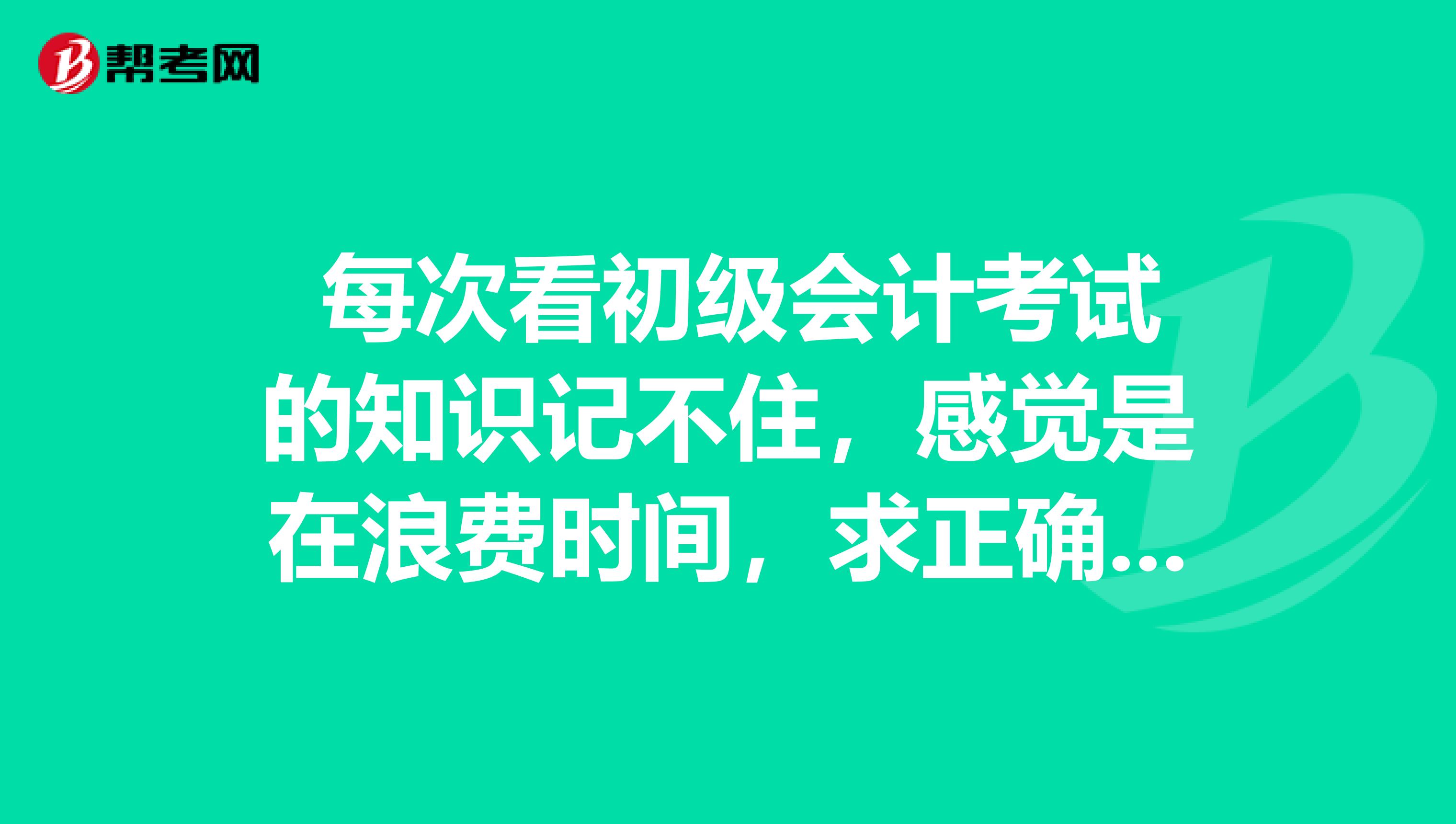 每次看初级会计考试的知识记不住,感觉是在浪费时间,求正确方法?