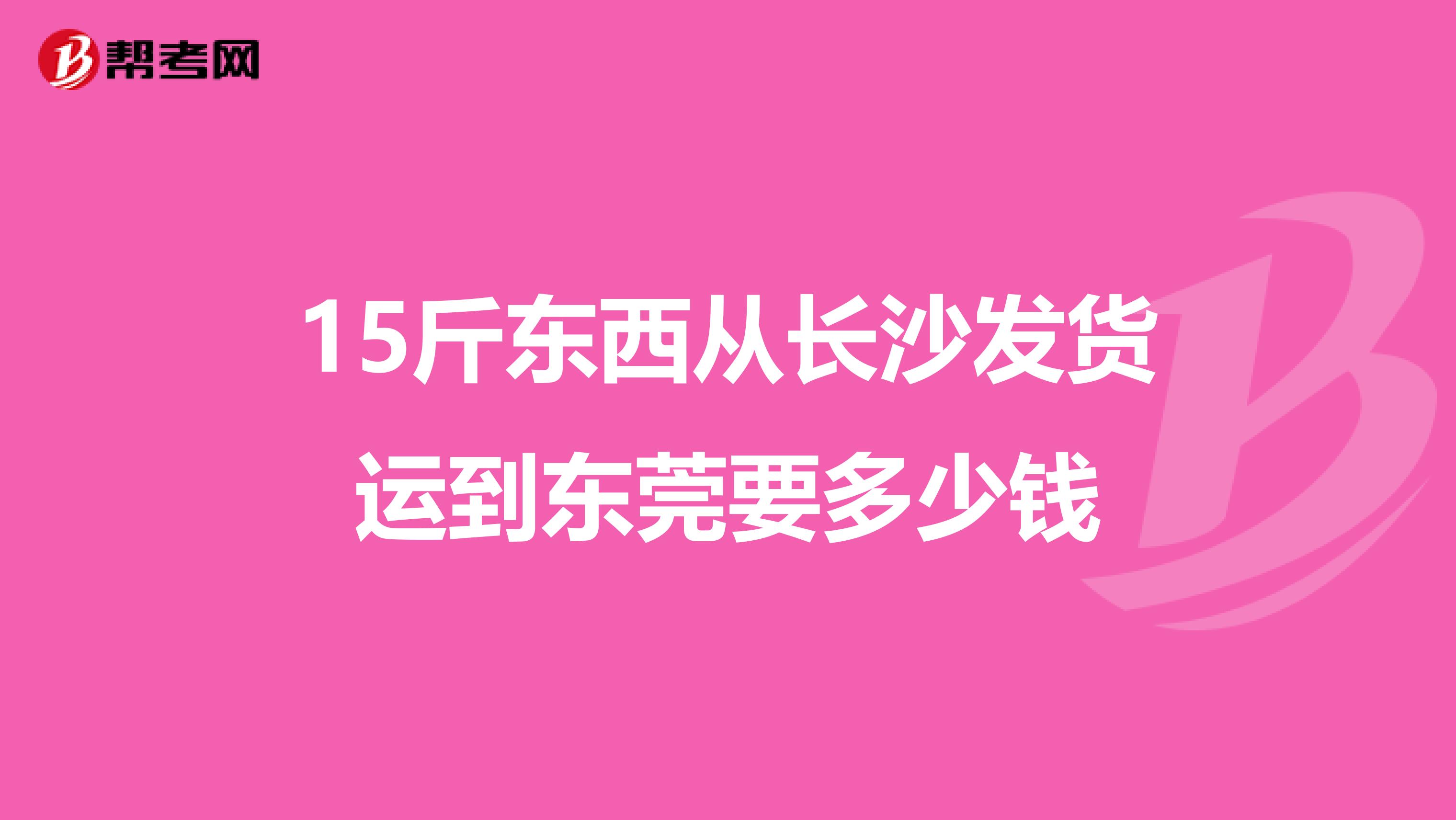 15斤东西从长沙发货运到东莞要多少钱