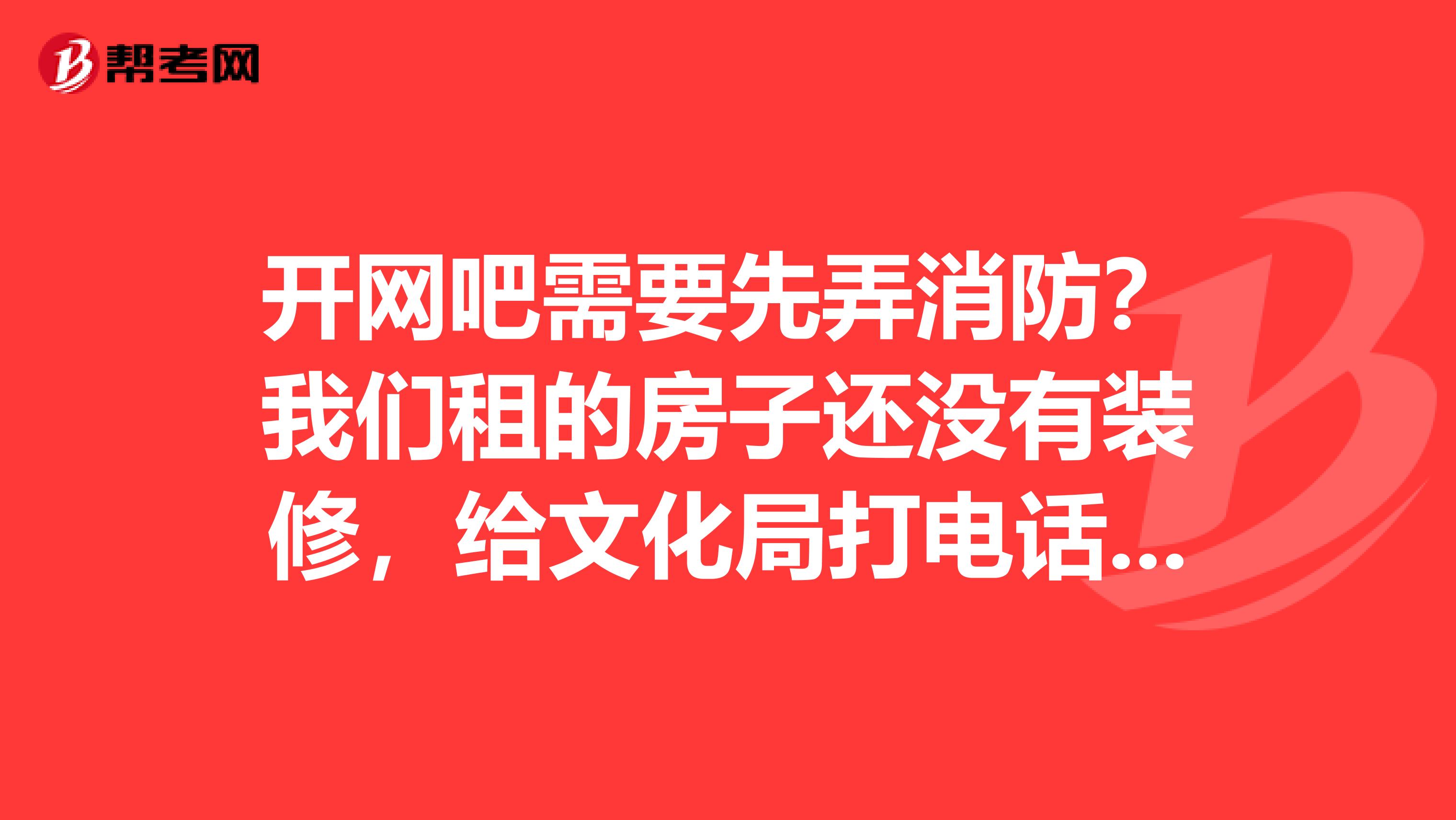 开网吧需要先弄消防？我们租的房子还没有装修，给文化局打电话说得到的消防那边的许可他这边才发证吗？