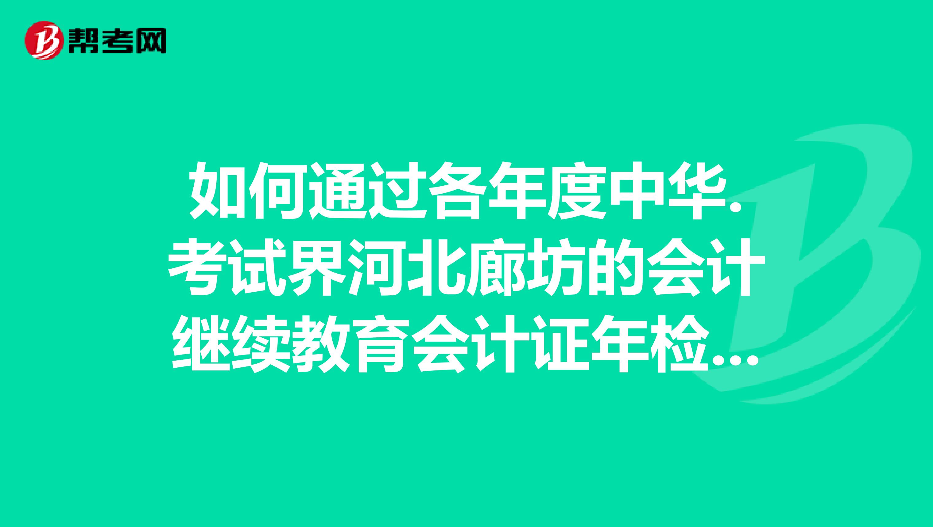 如何通过各年度中华.考试界河北廊坊的会计继续教育会计证年检如何做啊