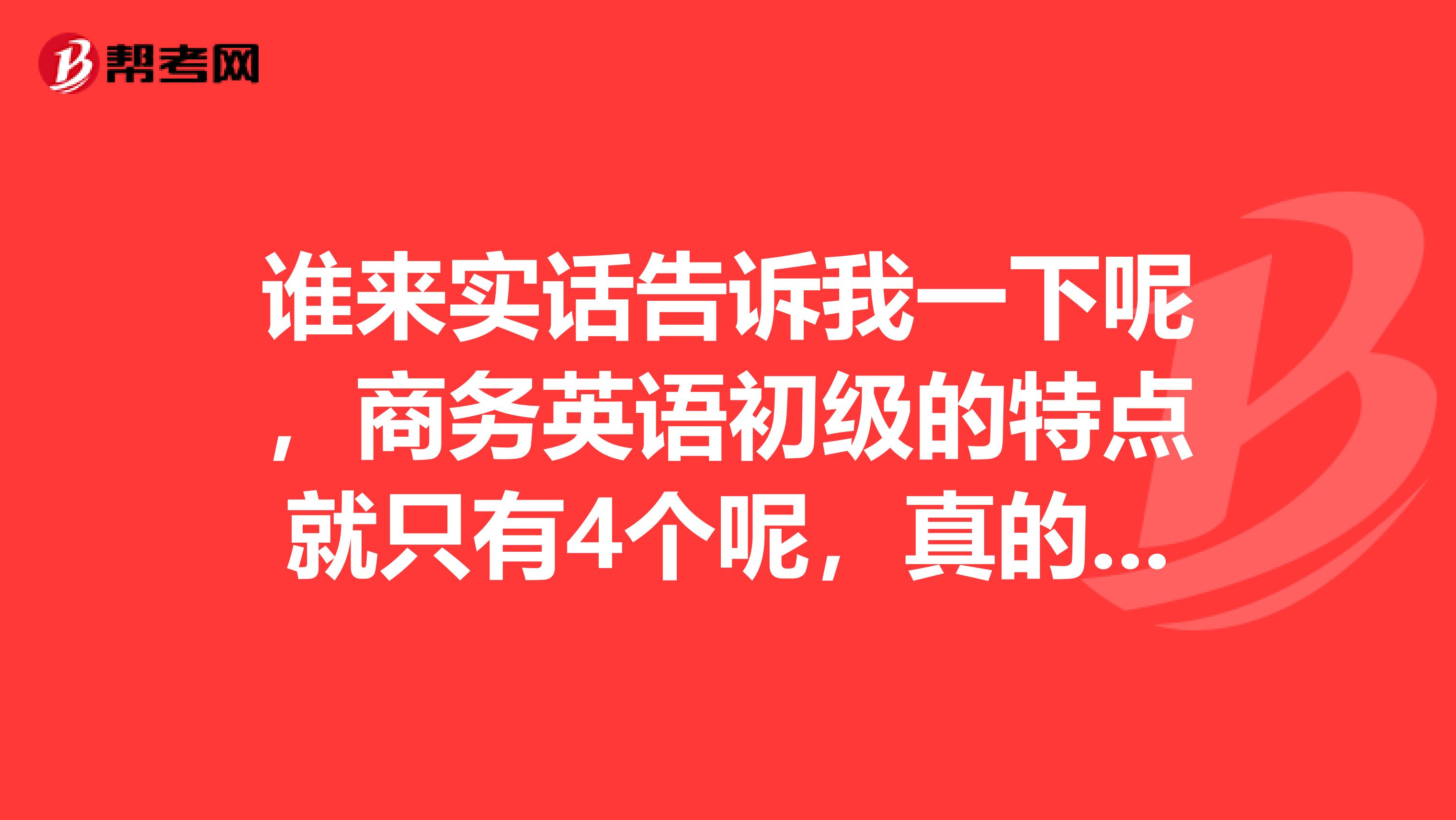 谁来实话告诉我一下呢，商务英语初级的特点就只有4个呢，真的吗？
