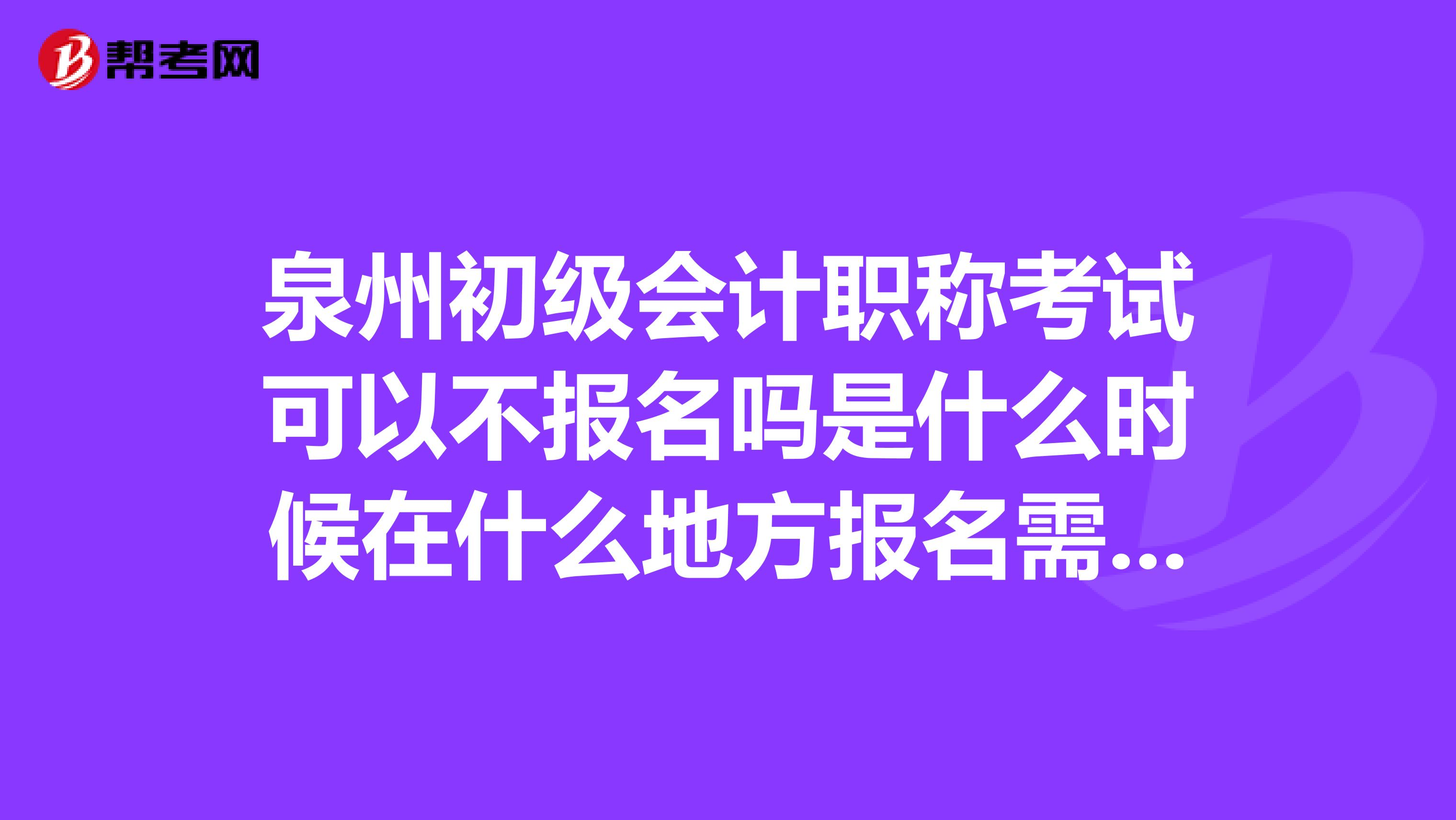 泉州初级会计职称考试可以不报名吗是什么时候在什么地方报名需要带些什么东西