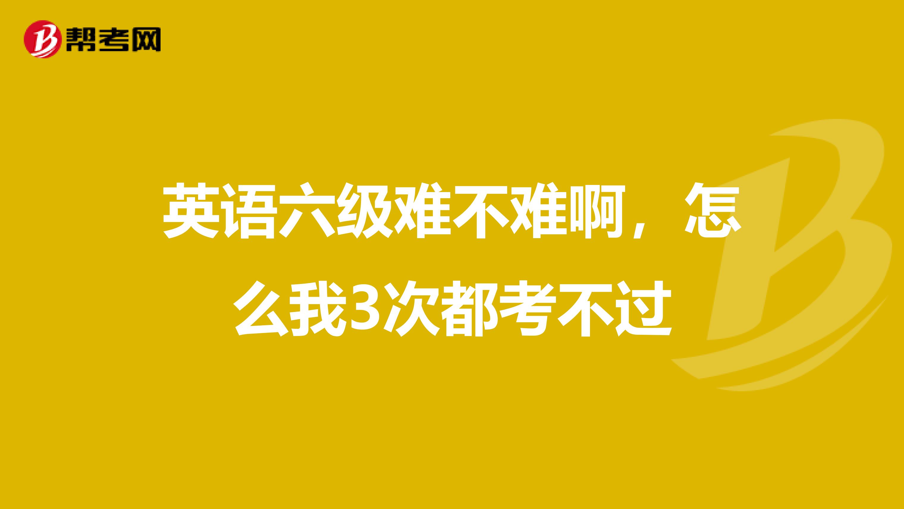 英语六级难不难啊，怎么我3次都考不过