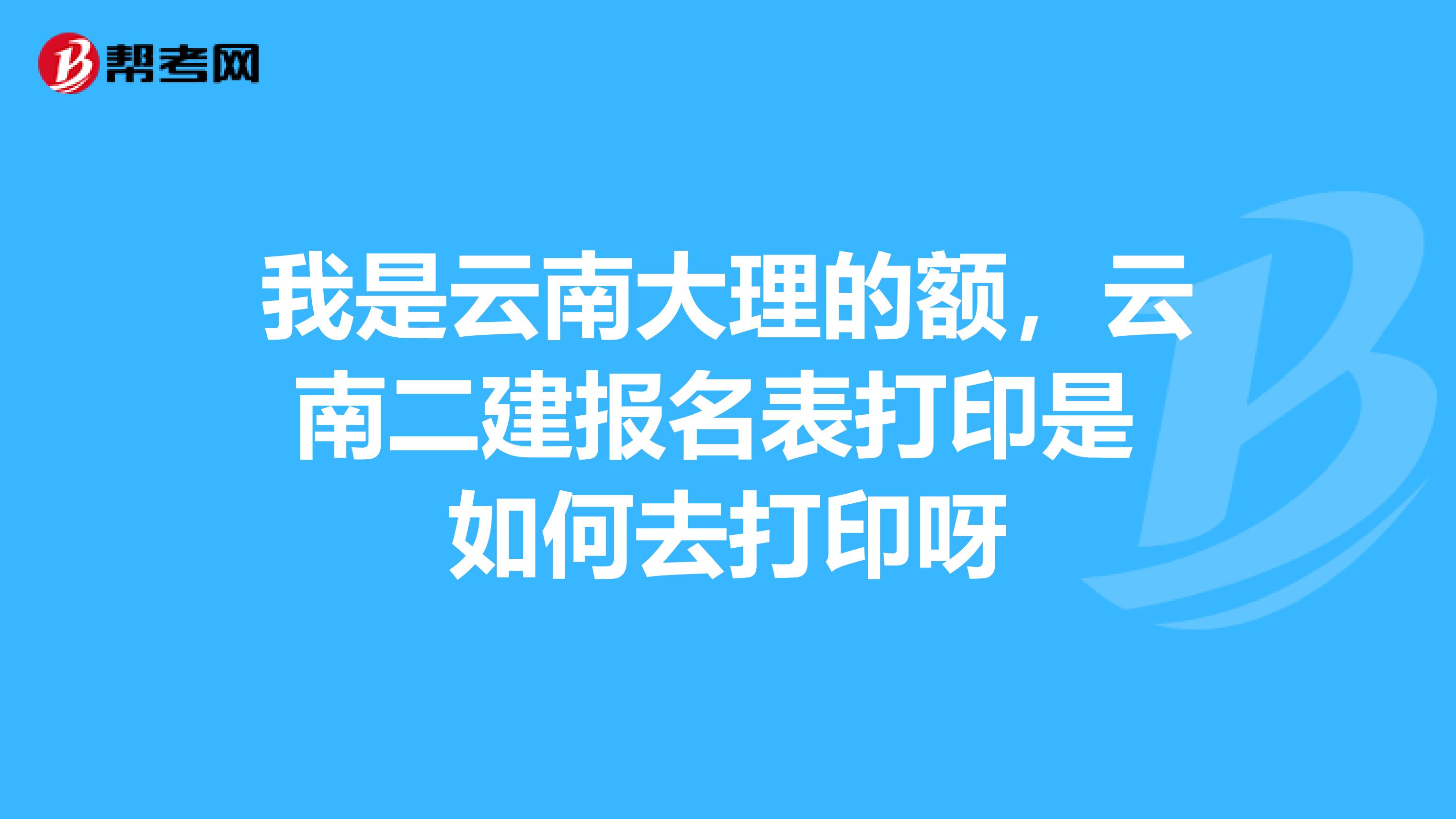 我是云南大理的额,云南二建报名表打印是 如何去打印呀