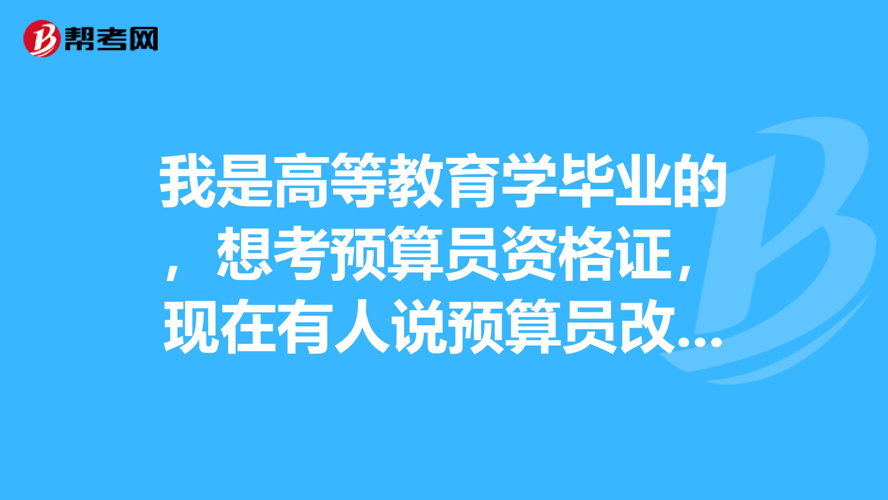 我是高等教育学毕业的，想考预算员资格证，现在有人说预算员改叫造价员了，是吗？