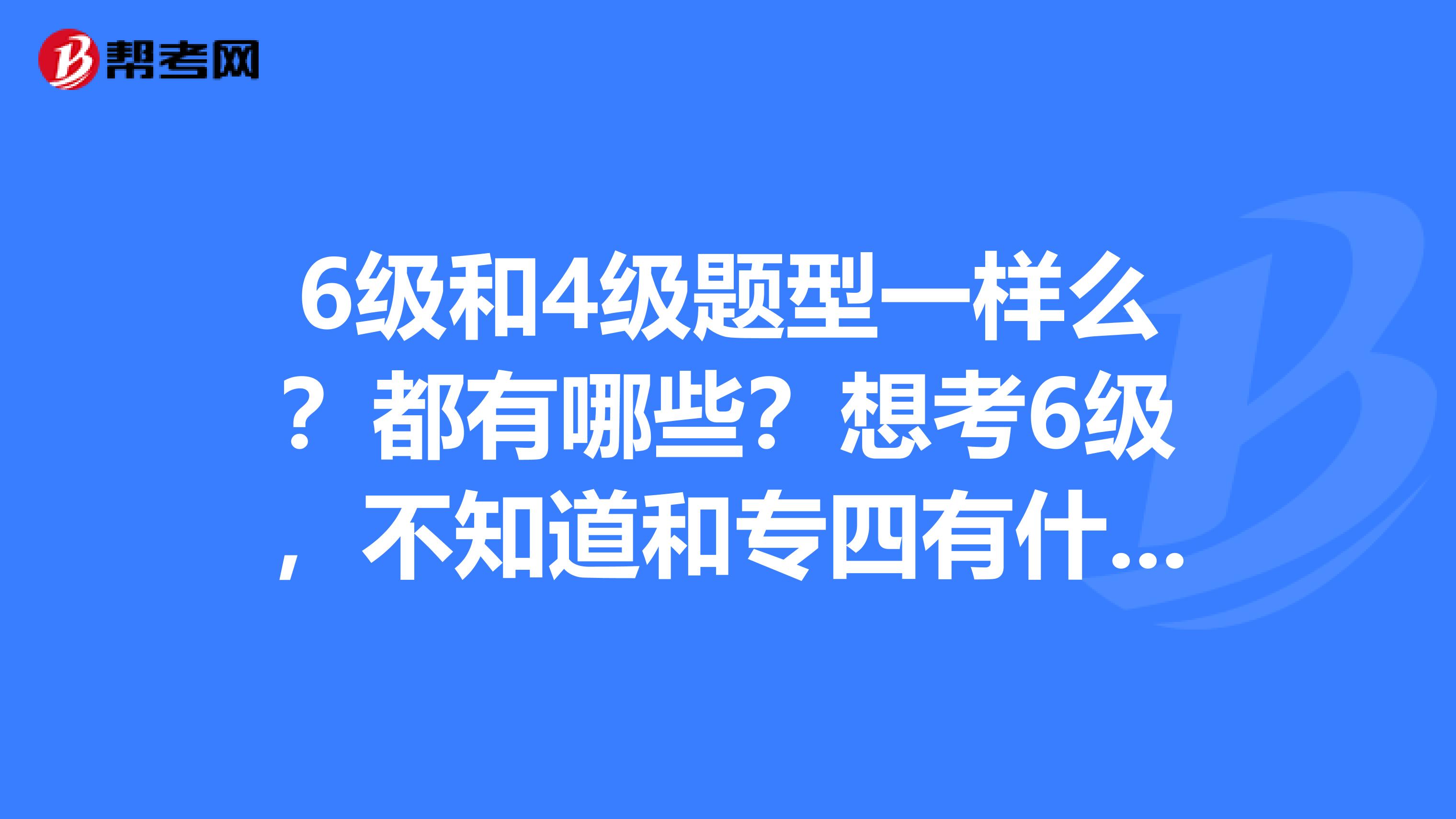 6级和4级题型一样么?都有哪些?想考6级,不知道和专四有什么区别,无论是在难道和题型上