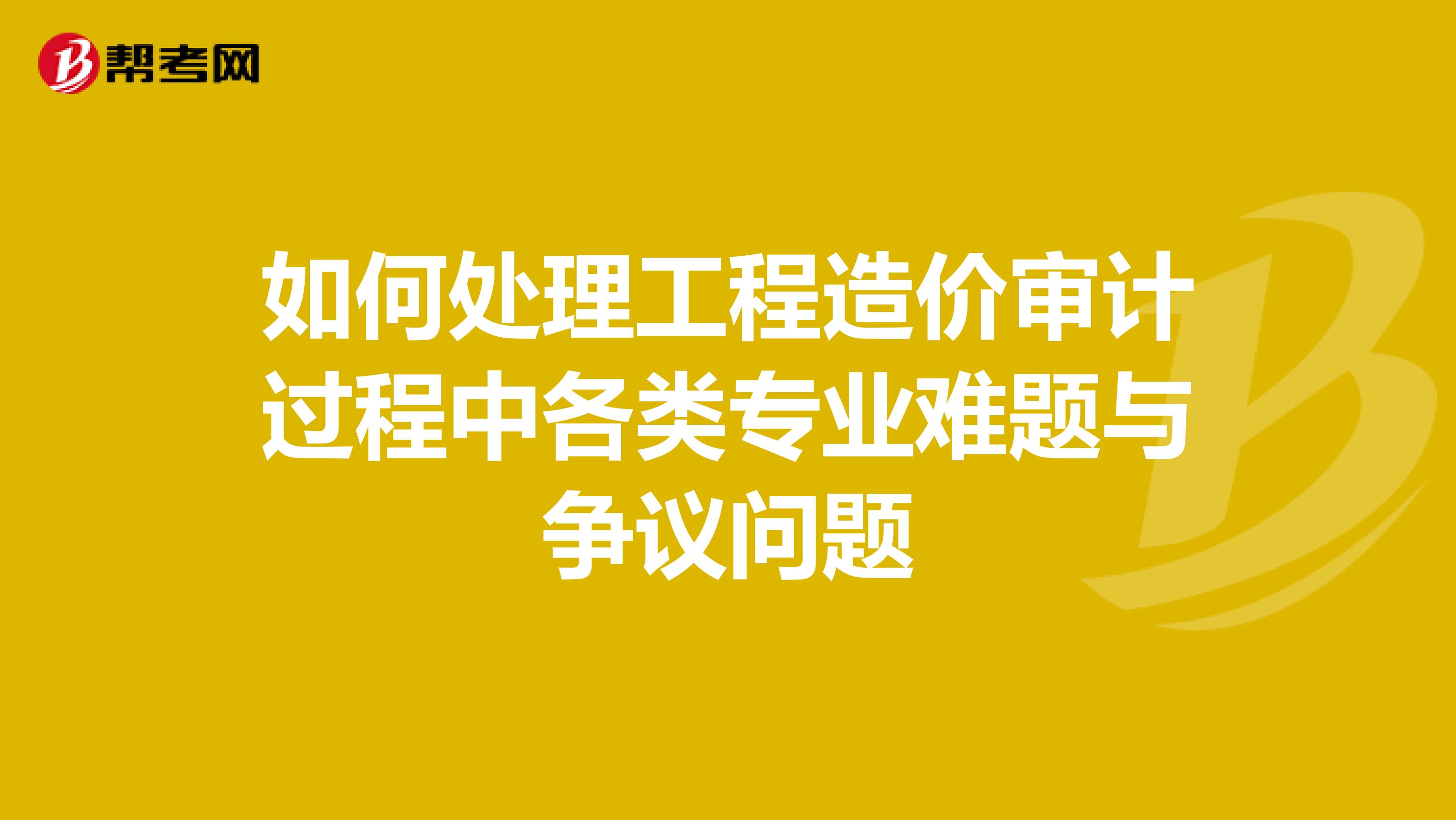 如何处理工程造价审计过程中各类专业难题与争议问题