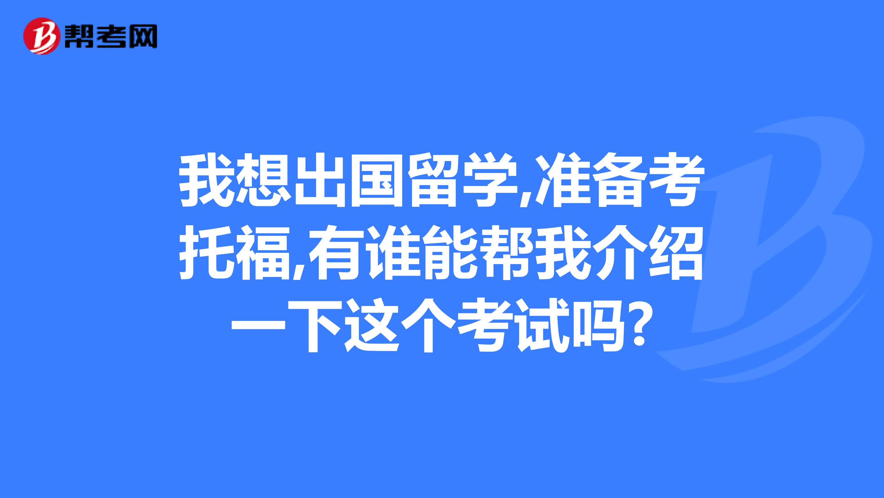 我想出国留学,准备考托福,有谁能帮我介绍一下这个考试吗?