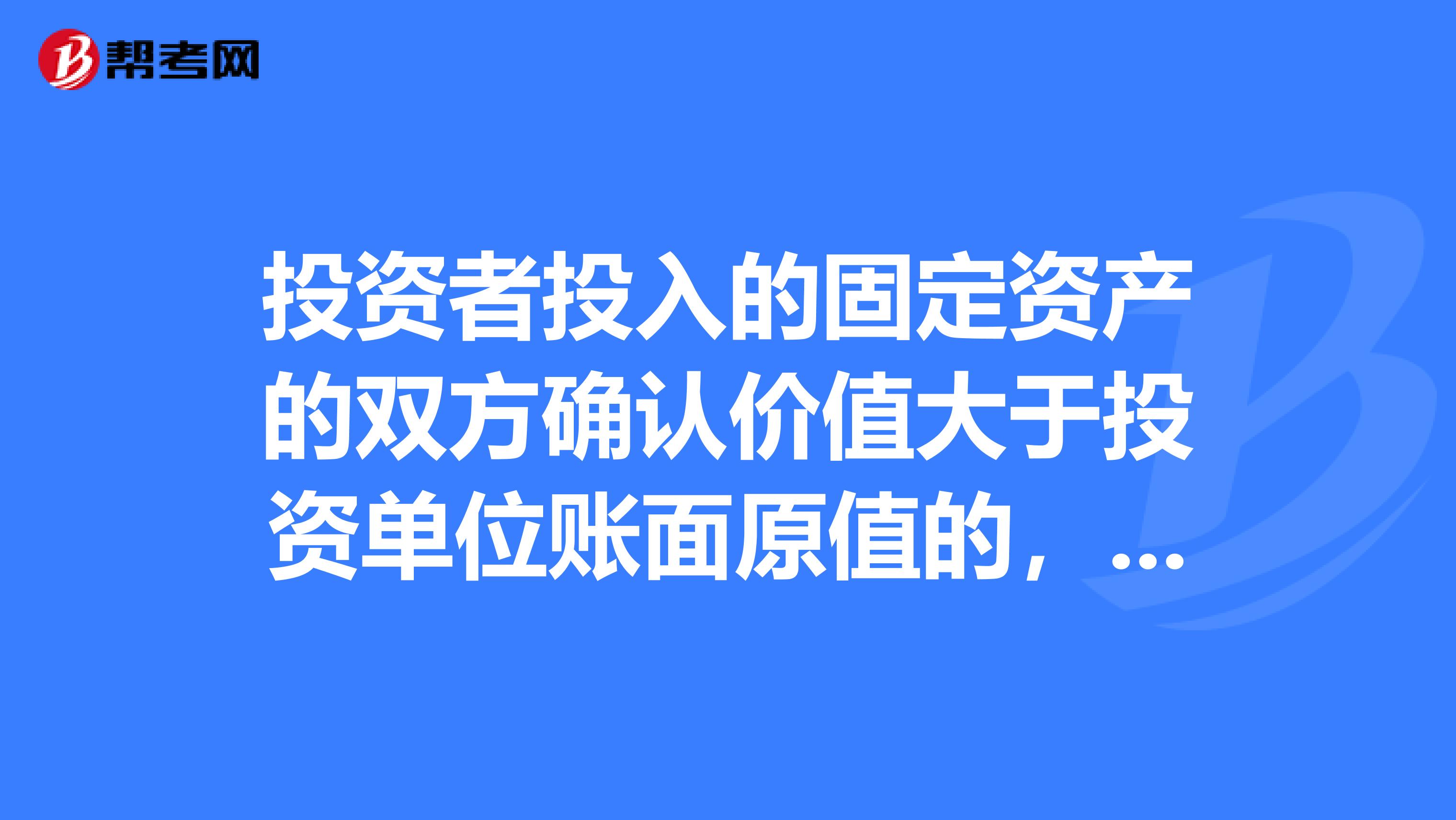 投资者投入的固定资产的双方确认价值大于投资单位账面原值的,以什么作为固定资产原值??