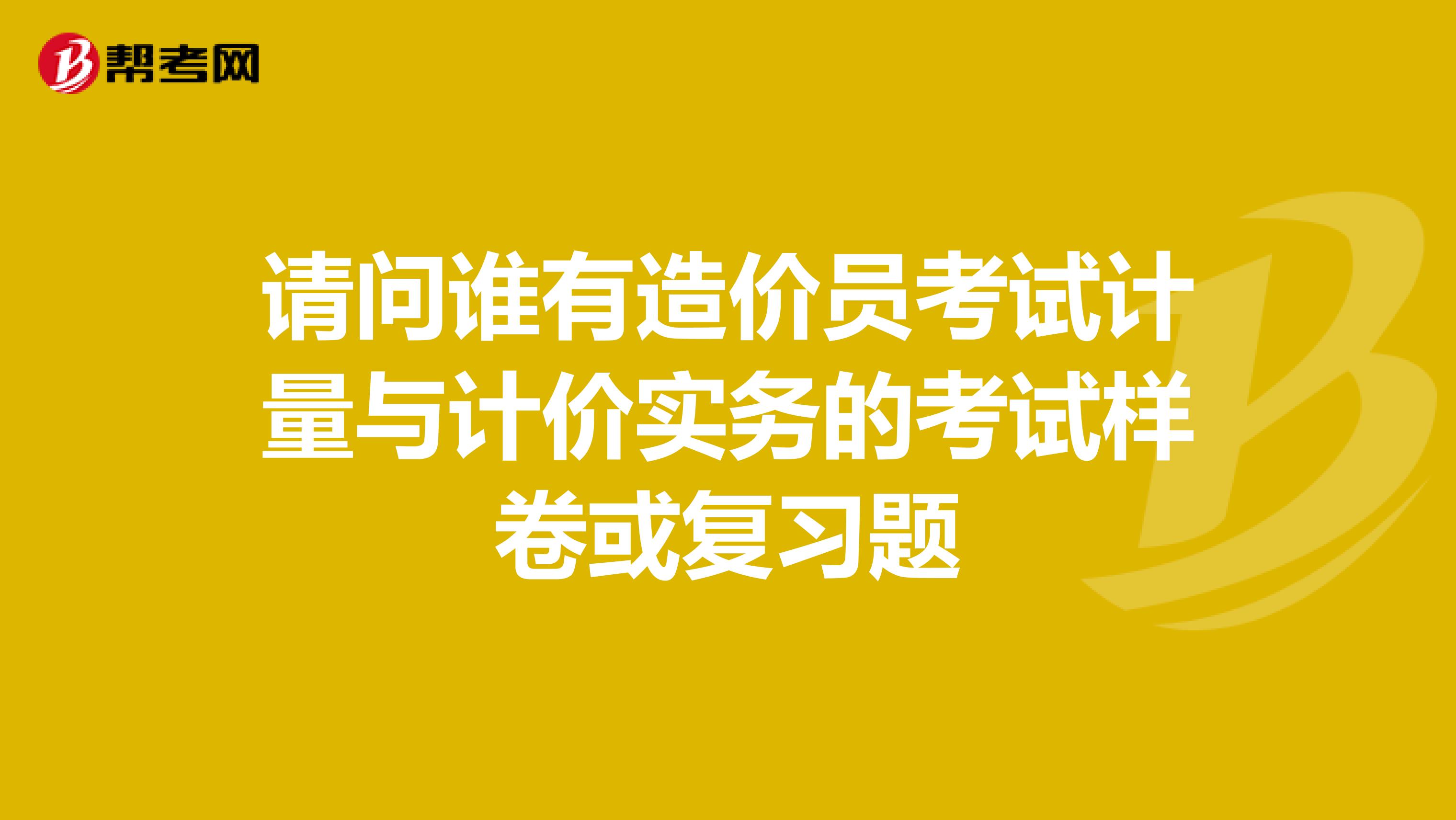 请问谁有造价员考试计量与计价实务的考试样卷或复习题