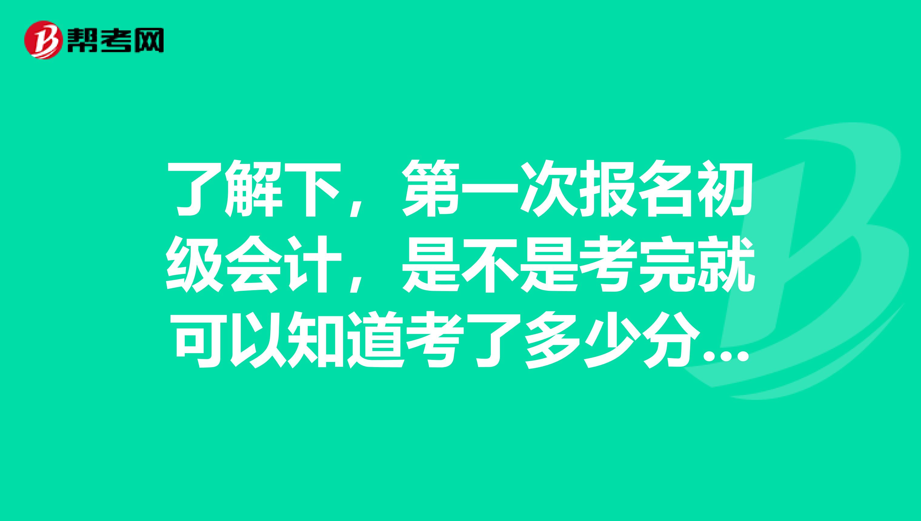 了解下,第一次报名初级会计,是不是考完就可以知道考了多少分数?