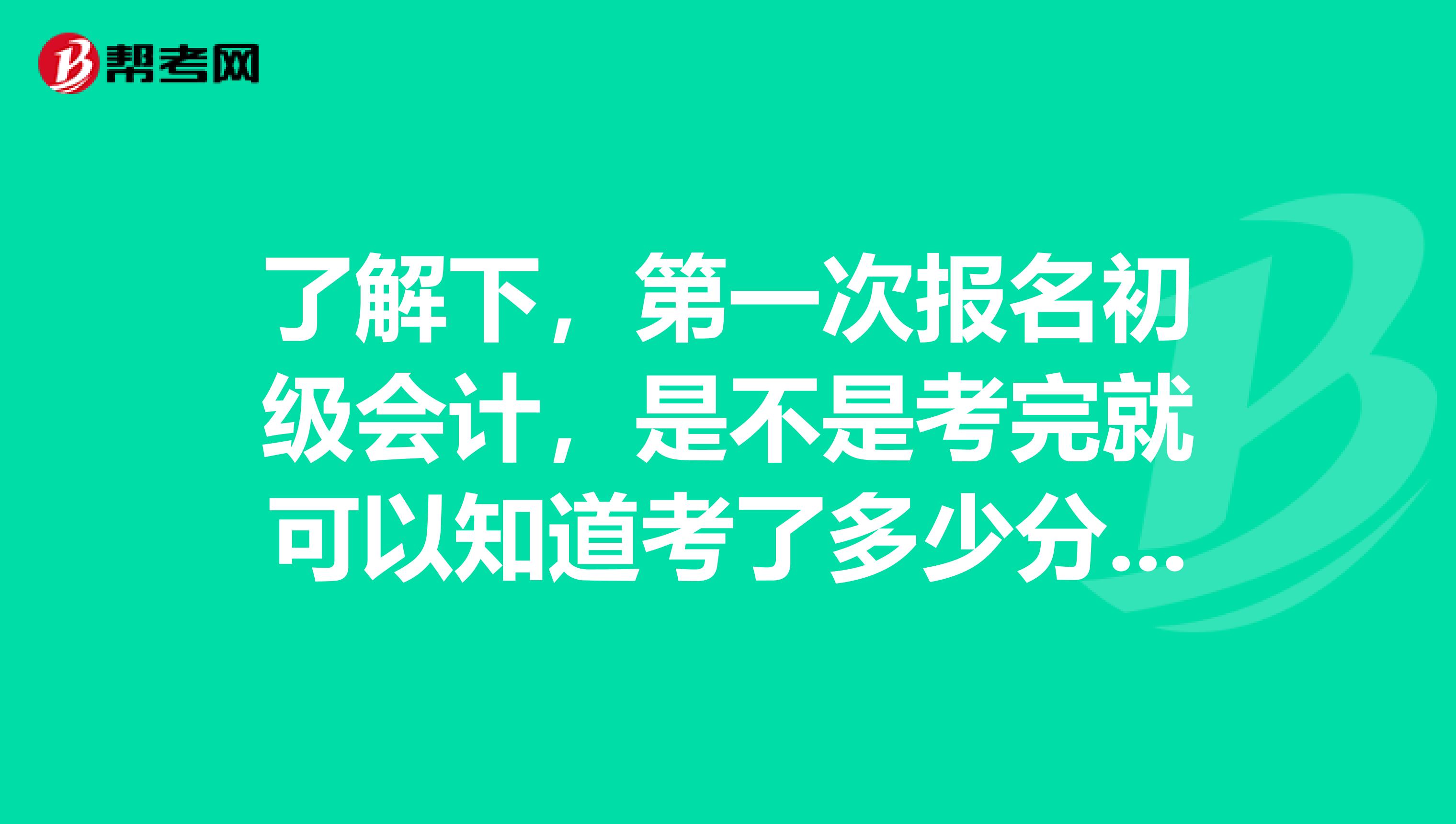 了解下，第一次报名初级会计，是不是考完就可以知道考了多少分数？ 