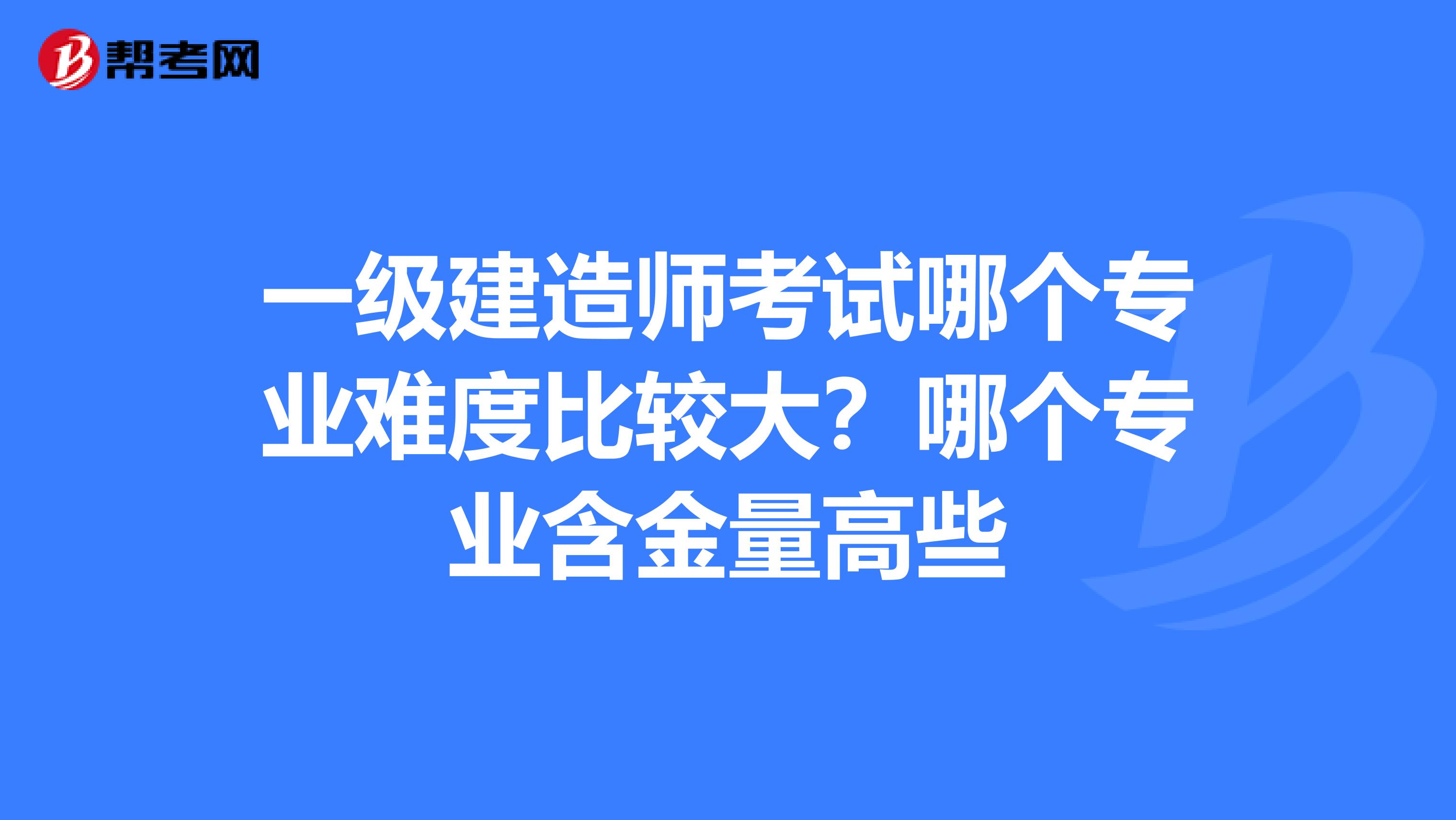 一级建造师考试哪个专业难度比较大?哪个专业含金量高些