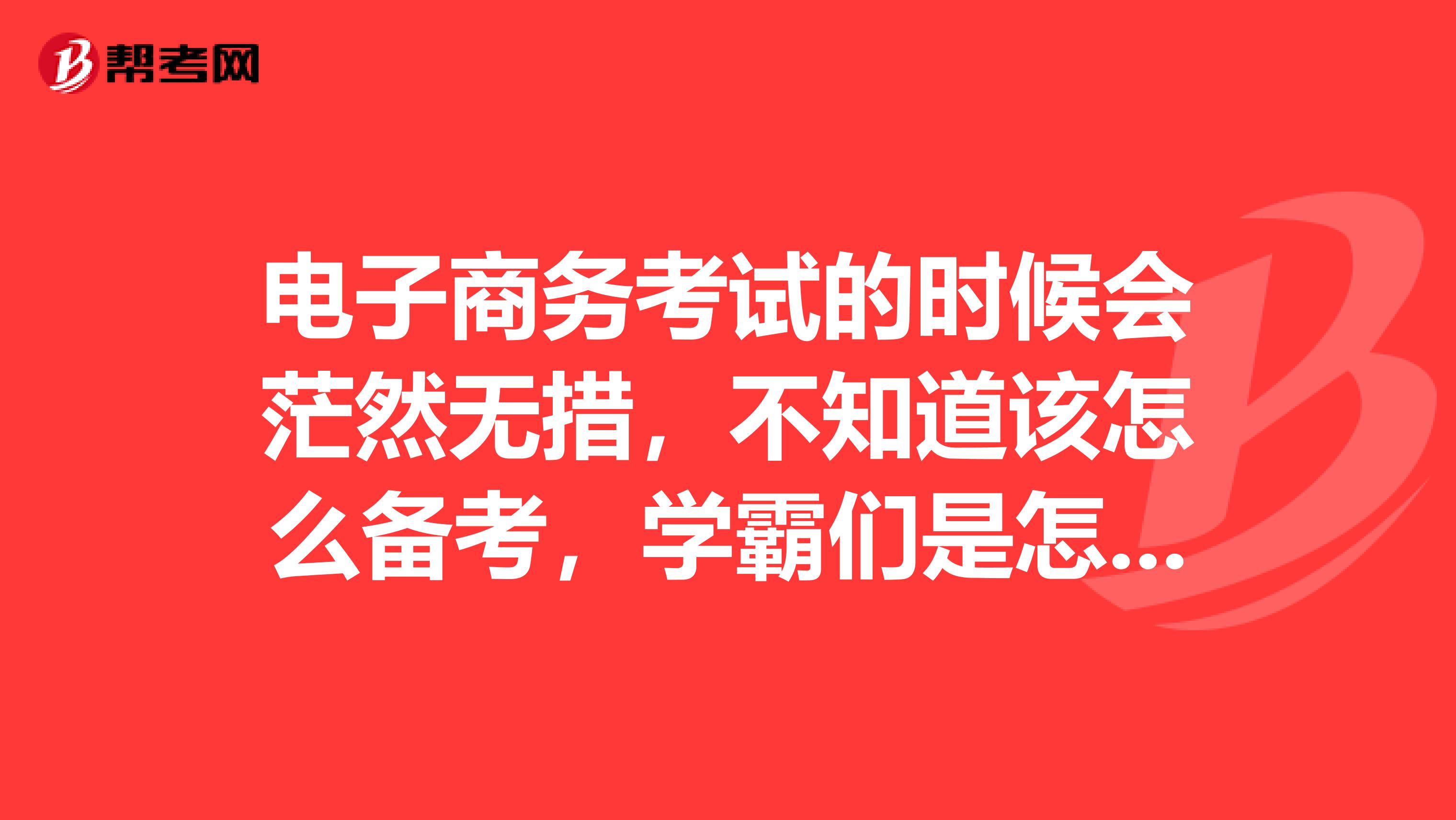 电子商务考试的时候会茫然无措，不知道该怎么备考，学霸们是怎么备考的呢