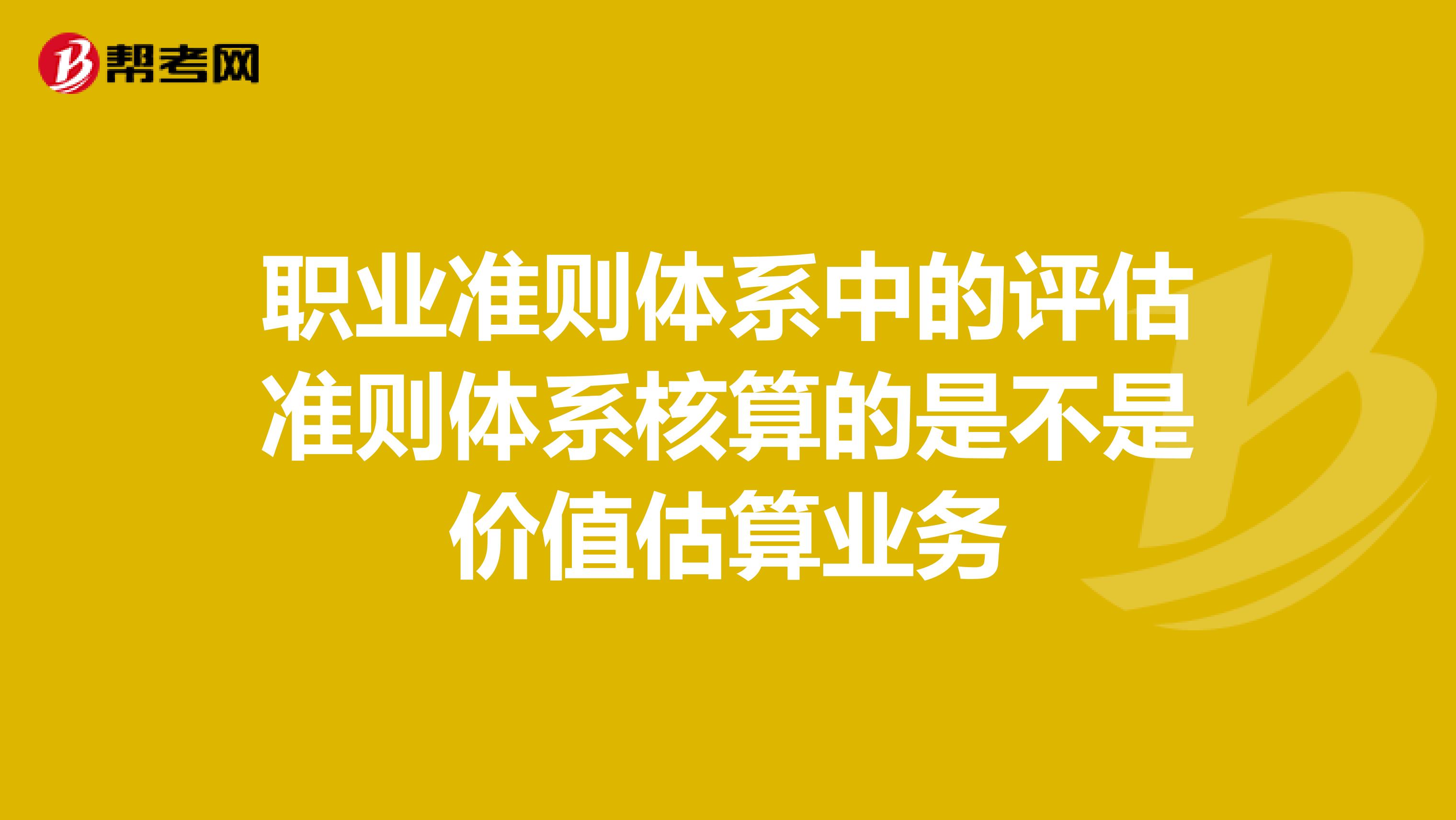 职业准则体系中的评估准则体系核算的是不是价值估算业务