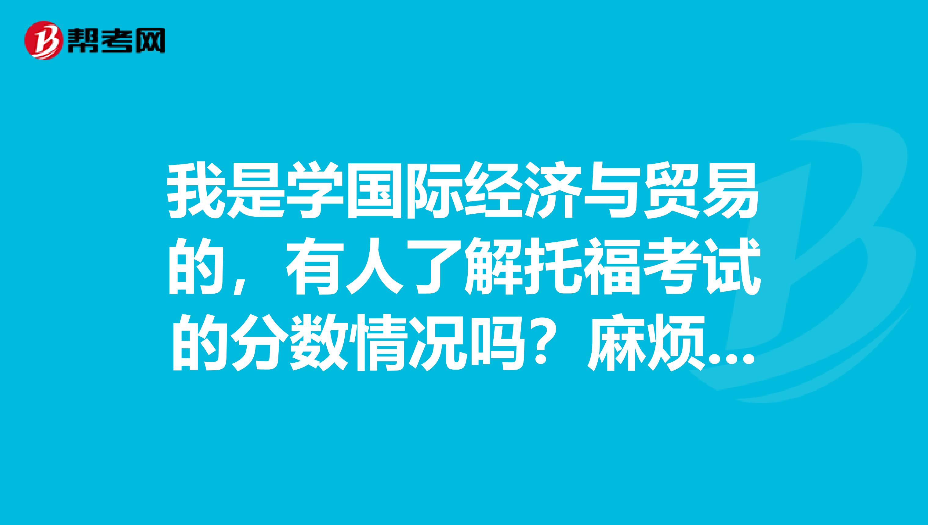 我是学国际经济与贸易的，有人了解托福考试的分数情况吗？麻烦详细的说一下~
