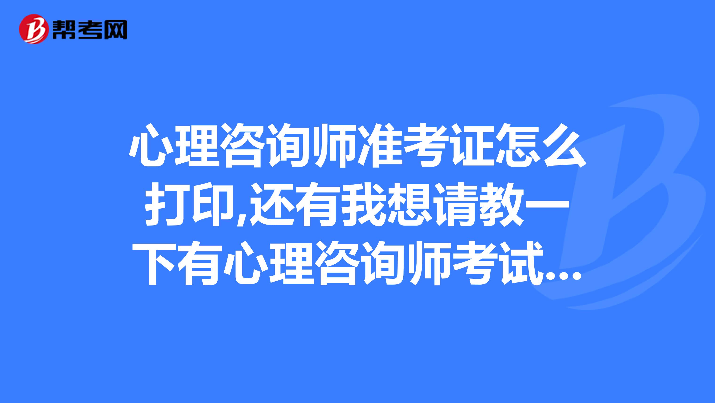 心理咨询师准考证怎么打印,还有我想请教一下有心理咨询师考试的内容及资料嘛？