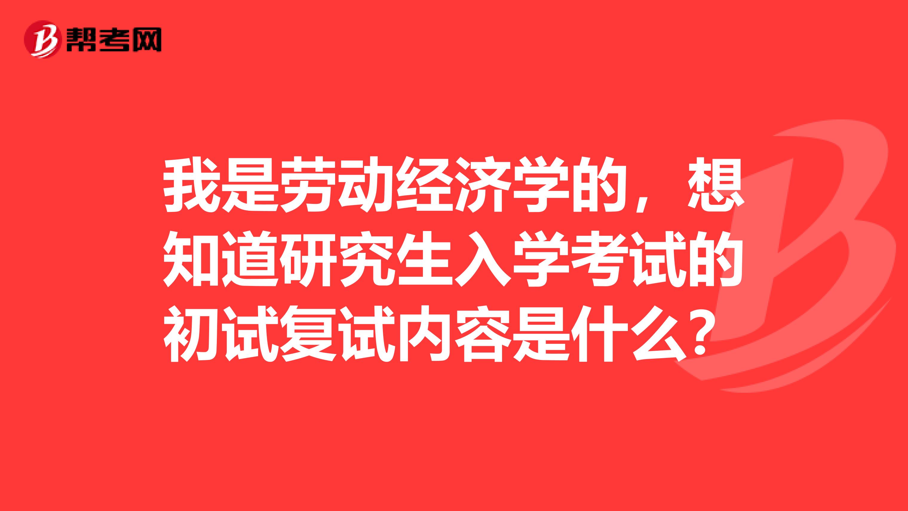 我是劳动经济学的，想知道研究生入学考试的初试复试内容是什么？