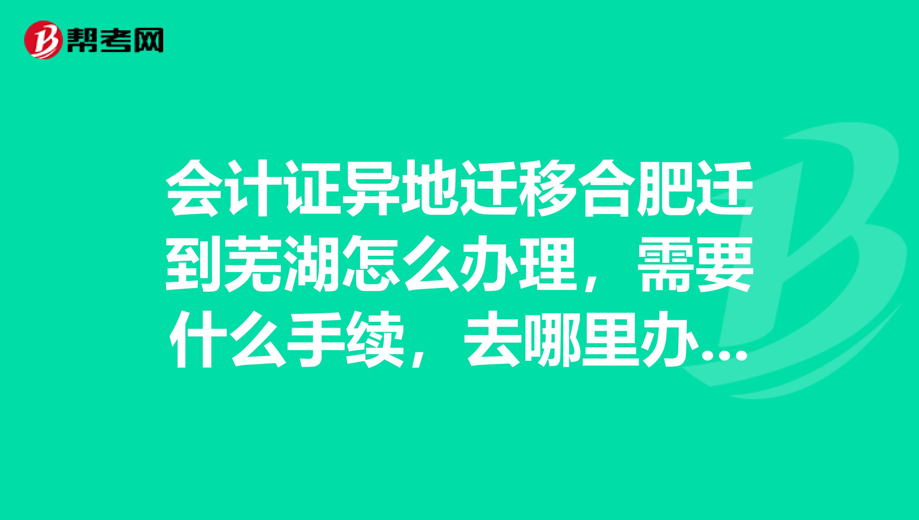 会计证异地迁移合肥迁到芜湖怎么办理,需要什么手续,去哪里办理,具体点。谢谢